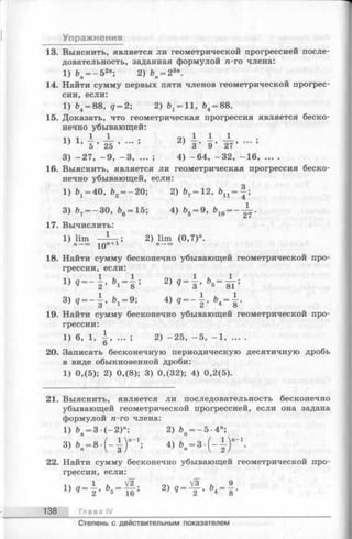 Упражнения
13. Выяснить, является ли геометрической прогрессией после­
довательность, заданная формулой п-го члена:
1) ъп=- 52п; 2) Ьп—23п.
14. Найти сумму первых пяти членов геометрической прогрес­
сии, если:
1) Ь4= 88, д = 2; 2) ^ = 11, Ь4= 88.
15. Доказать, что геометрическая прогрессия является беско­
нечно убывающей:
11 1 — — • 2) — — -J—
' ’ 5 ’ 25 ’ ’ 3 ’ 9 ’ 27’ ■" ’
3) - 2 7 , - 9 , - 3 , ... ; 4) - 6 4 , - 3 2 , - 1 6 .........
16. Выяснить, является ли геометрическая прогрессия беско­
нечно убывающей, если:
1) ^ = 40, Ь2= - 20; 2) Ь?= 12, Ьп --| ;
3) &7= —30, Ь6= 15; 4) Ь5= 9, 610= - ^ .
17. Вычислить:
1) lim - i — ; 2) lim (0,7)".
П—*оо 1 0 « + 1 п —+оо
18. Найти сумму бесконечно убывающей геометрической про­
грессии, если:
q = ~ 2 ’ &1==8 ’ 2) q = 3 ’ Ь|5= 8Г ;
8 ) g — b j - 9 ; 4) 9 — j , &4= 1 .
19. Найти сумму бесконечно убывающей геометрической про­
грессии:
1) 6, 1, ± , ... ; 2) - 2 5 , - 5 , - 1 , ... .
О
20. Записать бесконечную периодическую десятичную дробь
в виде обыкновенной дроби:
1) 0,(5); 2) 0,(8); 3) 0,(32); 4) 0,2(5).
21. Выяснить, является ли последовательность бесконечно
убывающей геометрической прогрессией, если она задана
формулой n-го члена:
1 ) & = 3 ( - 2 ) л; 2 ) Ь — 5-4»;
22. Найти сумму бесконечно убывающей геометрической про­
грессии, если:
1 и V2 оч V3 , 9
!) Ч ~ 2>Ъь ~ 16;2) Ч 2 ’ 4 8'
138 Глава IV
Степень с действительным показателем
 