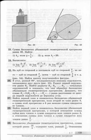 Рис. 55
23. Сумма бесконечно убывающей геометрической прогрессии
равна 30. Найти:
1) Ьл, если ? = —; 2) q, если Ь ,= 20.
1 5
24. Вычислить:
1Ч 3 - 2 " оч Зп+2+ 2 оч (5” + 1)2
1) lim — — ; 2) lim ---- -— ; 3) lim -— -т—?-.
П—* оо 2 п —+оо 3 Л П—>оо 5
25. На куб со стороной а поставили куб со стороной на не-
Ci
го — куб со стороной —, затем — куб со стороной и т. д.
4 8
(рис. 54). Найти высоту получившейся фигуры.
В угол, равный 60°, последовательно вписаны окружности,
касающиеся друг друга (рис. 55). Радиус первой окружно­
сти равен Ry Найти радиусы R2, R 3, ..., R n, ... остальных
окружностей и показать, что они образуют бесконечно
убывающую геометрическую прогрессию. Доказать, что
сумма R 1+ 2(R2+ R 3+ . ..+ R n+ ...) равна расстоянию от цент­
ра первой окружности до вершины угла.
Найти первый член и знаменатель бесконечно убывающей
геометрической прогрессии, если второй ее член равен 6,
а сумма этой прогрессии в 8 раз меньше суммы квадратов
ее членов.
Найти первый член и знаменатель бесконечно убывающей
геометрической прогрессии, у которой отношение суммы
кубов всех членов к сумме квадратов всех членов равно 3,
а отношение суммы всех членов к сумме квадратов всех
3
членов равно —.
Бесконечно убывающая геометрическая прогрессия, сумма
которой равна — , содержит член, равный —. Отношение
о О
§ 2 139
Бесконечно убывающая геометрическая прогрессия
 