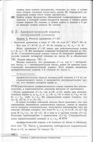 суммы всех членов прогрессии, стоящих до него, к сумме
всех членов, стоящих после него, равно 30. Определить по­
рядковый номер этого члена прогрессии.
30.1 Найти сумму бесконечно убывающей геометрической про­
грессии, у которой сумма квадратов первых га членов равна
сумме первых 2п членов, а сумма кубов га членов в 3 ра­
за меньше суммы первых 3га членов.
§ 3 . Арифметический корень
натуральной степени
Задача 1. Решить уравнение х4= 81.
[> Запишем уравнение в виде х4-81 = 0, или (х2—9 )(х 2+ 9) = 0.
Так как х2+ 9^0, то х 2- 9 = 0, откуда х 1= 3, х 2= —3. -4
Итак, уравнение х4= 81 имеет два действительных корня
Xj = 3, х 2= —3. Их называют корнями четвертой степени из чис­
ла 81, а положительный корень (число 3) называют арифмети­
ческим корнем четвертой степени из числа 81 и обозначают
4__ 4__
V8T. Таким образом, /8Т=3.
Можно доказать, что уравнение хп= а, где п — натураль­
ное число, а — неотрицательное число, имеет (и притом един­
ственный) неотрицательный корень. Этот корень называют
арифметическим корнем га-й степени из числа а.
Определение
Арифметическим корнем натуральной степени га> 2 из не­
отрицательного числа а называется неотрицательное чис­
ло, га-я степень которого равна а.
^^5 Существование арифметического корня примем без доказа­
тельства, а единственность докажем методом от противного.
О Пусть уравнение х" = а, где габЛГ, а>0, имеет два положи­
тельных корня х г и х2, т. е. X j> 0, х2> 0, и если х ^ х 2, то ли­
бо х х< х 2, либо х 1> х 2. Из определения корня следует, что
х" = а, х" = а, т. е. х" = х".
В курсе алгебры основной школы было доказано, что при
умножении неравенств одинакового смысла, левые и правые
части которых положительны, получается неравенство того же
смысла. Отсюда следует, что если 0 < х х< х 2 и raeiV, то х "< х 2;
если 0 < x 2< x j, то х "< х ". И в том и в другом случае x j^ x ".
Получим противоречие с равенством х" = х". Следовательно,
наше предположение неверно и х х= х2. • И
Арифметический корень га-й степени из числа а обознача­
ется так: Va. Число а называется подкоренным выражением.
Если га= 2, то вместо [а пишут [а.
140 Глава IV
Степень с действительным показателем
 