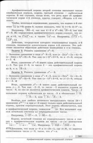 Арифметический корень второй степени называют также
квадратным корнем, корень третьей степени — кубическим
корнем. В тех случаях, когда ясно, что речь идет об арифме­
тическом корне га-й степени, кратко говорят: «Корень п-й сте­
пени ».
Чтобы, используя определение, доказать, что корень п-й сте-
Пг—
пени уа (а > 0) равен Ъ, нужно показать, что: 1) Ъ> 0; 2) Ъп= а.
Например, /б4= 4, так как 4 > 0 и 43= 64; V0 = 0, так как
0" = 0. Из определения арифметического корня следует, что ес­
ли а > 0, то ( fa)n= a, а также [а? = а. Например, (V7) —7,
Vl3®=13.
Действие, посредством которого отыскивается корень п-й
степени, называется извлечением корня п-й степени. Это дей­
ствие является обратным действию возведения в п-ю степень.
Задача 2. Решить уравнение х3= 8.
[> Запишем уравнение в виде х3-8 = 0, или (х - 2 )(х 2+ 2х + 4) = 0,
(х - 2 )((х + 1 )2+ 3) = 0. Так как (х + 1)2+ 3;*0, то х - 2 = 0, откуда
х = 2. -«<[
Итак, уравнение х3= 8 имеет один действительный корень
х = 2. Так как 2>0, то число 2 — это арифметический корень
из 8, т. е. /8= 2.
Задача 3. Решить уравнение х3= - 8.
> Запишем уравнение в виде х3+ 8= 0, или (х + 2 )(х 2-2 х + 4) = 0,
(х + 2 )((х - 1 )2+ 3) = 0. Так как (х - 1 )2+ 3^0, то х + 2 = 0, откуда
х = - 2. -4
Итак, уравнение х3= —8 имеет один действительный ко­
рень х = —2. Так как —2<0, то число —2 является корнем из
числа —8, но оно не является арифметическим корнем. Число —2
з,----
называют корнем кубическим из числа -8 и обозначают V—8:
31--------- 31 3/—
V—8= —2, или V—8= —у8 = —2.
Вообще, для любого нечетного натурального числа 2k +1
уравнение х2А+1= а при а < 0 имеет только один действительный
корень, причем отрицательный. Этот корень обозначается, как
2 k + l ,—
и арифметический корень, символомуа. Его называют кор­
нем нечетной степени из отрицательного числа.
з ,------ 5,------
Например, V-27 = -3 , V-32 = -2 .
Корень нечетной степени из отрицательного числа а свя­
зан с арифметическим корнем из числа ~а = а равенством
2ft+1 ,— 2 k + l r 2k + l --- 5,--------- 5.______
V a = - У -а = - V|o|. Например, V-243=-V 243 = -3 .
- 'Докажем, что если а < 0 и п = 2А + 1, где k e N , то имеется
единственное число х < 0, такое, что х п= а.
______________ § 3 141
Арифметический корень натуральной степени
 