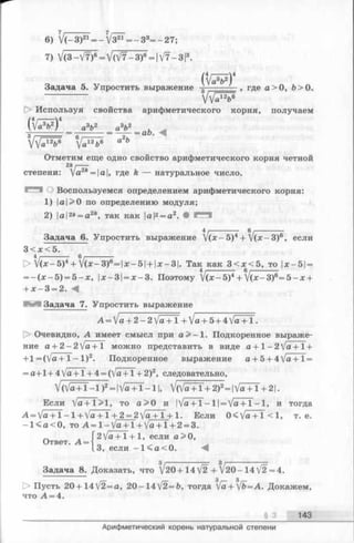 ab.
6) V ( - 3 ) 21= - V 3 i r = - 3 3= - 2 7 ;
7) V (3 - V7)6= V (V 7 - 3 )6= |V7- 3 13.
Задача 5. Упростить выражение - . где a> 0, b > 0 .
О Используя свойства арифметического корня, получаем
(V ^ V )4 a3fr2 а3&2
VVa12b6 Уа12Ьв а*Ь
Отметим еще одно свойство арифметического корня четной
2k I----
степени: Va2* = |a|, где k — натуральное число.
О Воспользуемся определением арифметического корня:
1) |а|>0 по определению модуля;
2) |а|2* = а 2*, так как |a|2= a 2. •
Задача 6. Упростить выражение V (* - 5)4+ V (* - З)6, если
3 < л :< 5 .
> V ( * - 5 ) 4+ V ( * - 3 ) 6= | x -5 | + |;e-3|. Так как 3 < д :< 5 , то |х-5| =
= - ( х - 5 ) = 5 - х , х-3 =х - 3 . Поэтому 1{х- 5)4+ V (* ~ 3)6= 5 - х +
+ х - 3 = 2. А
Задача 7. Упростить выражение
А =Va + 2-2/a + l + V « + 5+ 4 Va + 1 •
t> Очевидно, А имеет смысл при а>- 1. Подкоренное выраже­
ние а+2-2]а+1 можно представить в виде a + l - 2 V a + l +
+ 1 = (Vo -Ь 1 —1)^» Подкоренное выражение а + 5 + 4 V flT T =
= a + l + 4 Va + 1 + 4 = (V a + l + 2)2, следовательно,
V (V ^ + 1 -1 )2=|V ^+T -1 |, V (V ^+1 + 2)2=|V ^+T +2 |.
Если V a + 1 > 1 , to a > 0 и |Va + l —l| = Va + l - l , и тогда
-A= + 1 —1+ + 1 + 2 = 2 1 + 1. Если 0 ^ ja+ 1 < 1, т. e.
- l < a < 0 , to A = l - V a + l + Va + l + 2 = 3.
2 Va + 1 + 1, если a>0,
' ■ A ~ l 3 ,
Ответ.
если -1 < a < 0.
Задача 8. Доказать, что /20+14 V2 + V20- 14 [2=.
3 3
D> Пусть 20 + 142 = a, 20-14V2=b, тогда [a+ [b=A. Докажем,
что A = 4.
§ 3 143
Арифметический корень натуральной степени
 