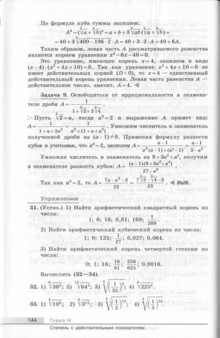 По формуле куба суммы запишем:
А 3= ([а + V&)3= а + Ь+ 3 УаЬ ([а + /Ь) =
= 40 + 3 /400-196-2 А = 40 + 3 - 2 А = 40 + 6А.
Таким образом, левая часть А рассматриваемого равенства
является корнем уравнения х3—6х —40 = 0.
Это уравнение, имеющее корень х = 4, запишем в виде
( х - 4 ) ( х 2+ 4 х+1 0 ) = 0. Так как уравнение х2+ 4х+10 = 0 не
имеет действительных корней (Л < 0 ), то х = 4 — единственный
действительный корень уравнения. Левая часть равенства А —
действительное число, значит, А = 4. А
Задача 9. Освободиться от иррациональности в знамена-
1
теле дроби А =
1+ /2+2/4
1> Пусть [2=а, тогда а3= 2 и выражение А примет вид:
А = ----- ------ = ----------------- . Умножим числитель и знаменатель
1 + fl + 2fl CL + ( 1 + + д )
полученной дроби на (а —1) 5* 0. Применяя формулу разности
кубов и учитывая, что а3= 2, запишем А = ------- — ------- = ———.
а (а - 1) + (а3- 1) 3-а 2
Умножив числитель и знаменатель на 9+ За2+ а4, получим
й л (а - 1)(9 + За2+ а4)
в знаменателе разность кубов: А = ------ —------------ - .
27-а
гг. З о л 7а - а2 - 3 7/2-/4-3
Так как а =2, то А = ----------- = -------—-----
23 23
Упражнения
31. (Устно.) 1) Найти арифметический квадратный корень из
числа:
1; 0; 16; 0,81; 169;
2) Найти арифметический кубический корень из числа:
1; 0; 125; 0,027; 0,064.
3) Найти арифметический корень четвертой степени из
числа:
0; 1; 16; I f ; f f t ; °’0016-
Вычислить (32— 34).
32. 1) V36®; 2) 1^642; 3)  l ( j ^ Y'’ 4) V2254.
4 / 7 Т Т Т Г 4 — v 16
33. 1) VlO®; 2) V312; 3)  / ( {) 12; 4)
144 Гл ава IV
Степень с действительным показателем
 