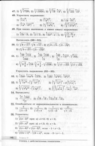 47. 1) V v'729; 2) Vv'1024; 3) 4) V ^ . f e
48. Упростить выражение:
i ) ( t e ) “; 2) « / ? ) * ; 3 ) ( й . ’# ) в;
4) (* V ? .V * )“ ; 5 ) ( V t e F ) * ; 6) ( V t e ) ‘ .
49. При каких значениях x имеет смысл выражение:
1) /2х-3; 2) Vjc+ З; 3) /2х2- х - 1 ; 4)
V 2л:-4
Вычислить (50— 51).
50. 1) J9 +VT7 •У 9 — / Т 7; 2) (/з + V5 - У з - V5)2;
3) (V5 + V2T+V5-V21)2.
51 1} 2) у / 5 4 _ ^ Ш . 3) M +
V250 V5 V2
4) 5) V l7 -V 3 3 -V l7 + V33.
Упростить выражение (52— 53).
52. 1) f2ab ■/4а2Ь ■[2ТЬ; 2) fabc-/a3b2c -Vb^c2.
54. Вычислить:
1) ■^ / Ш ; 2) (3V 9 + 3V6 + 3V4) ( 3V 3 - 3V2).
V7
55. Освободиться от иррациональности в знаменателе:
V 2-V3 ’^ Vv^+3 ’^ VV5-V3 ’^ V7-V5 ’
56. Упростить:
зj-------------
1) (х-2)3 при: а) х > 2 ; б) ;с<2;
2) /(3 -х)6 при: а) х < 3 ; б) л:>3;
3) V (^ + 6 )4+ V ( x - 3 ) 2, если - 1 < * < 2;
4) V ( 2 * + l ) 6- V ( 4 + x ) 4, если - 3 < х < - 1 .
146 Глава IV
Степень с действительным показателем
 