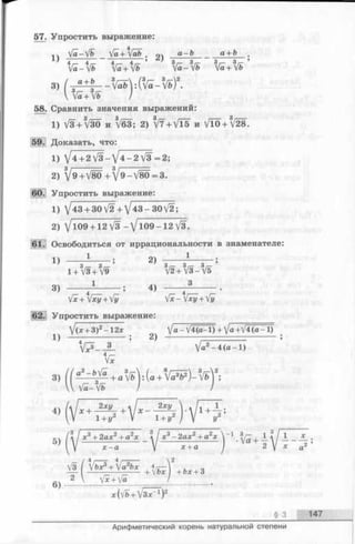 57. Упростить выражение:
4
п Уа-У& у а + у а & . а ~ Ь ______а + Ь ■
4 4 4 , 4,— * 3 j— 3 <— 3 у— 3 г—
fa-fb Va+V& Va—Ь ya+yb
58. Сравнить значения выражений:
1) V3 + /30 и *
59. Доказать, что:
1) V3 + 3V30 и V63; 2) W +V T 5 и V10 + V28.
1) V4 + 2 V 3 -V 4 -2 V3 = 2;
2) V 9+V 80+/9-V 80=3.
Упростить выражение:
1) V43 + 30V2 +/43-30V2;
2) /ю9 + 12/3- / l0 9 -1 2 V3.
. Освободиться от иррациональности в знаменателе:
1) — 2> 1
1+3V3+ 3V9 3V2+3V3-3V5
3) ^ ------- ; 4) ----- ^ -------
Mrx+fxy + fy [x-[xy + fij
62. Упростить выражение:
/(х + 3 ) 2- 1 2 х V а - V4(в-1) + /a +V 4(a-1 )
1 } ------------------------------- . 2 )
V?_JL V«2-4(a-l)
3) ^ ^ ^ + a 3V bj:(a + 6V ^ ) - 8V&j2;
5) j ^ /*3+ 2a* 2+ a2* ^ j x 3 - 2 a x 2 + a 2x ^ 1 | 1 ^ / 1*
6)
2  V?+V? /
j +bx + 3
x(vb +V3x_1)2
§ 3 147
Арифметический корень натуральной степени
 