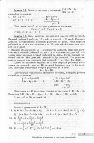 Задача 10. Решить систему уравнений f 4^ + 3г/ 5,
2х--у = 3
способом сложения.
г> Г4х + 3ц = 5, , 4jc+ 3u = 5
12х + у = 3 !•:(—2) -4 зг-2 у = —6
г/=-1-
Подставим у ——1 во второе уравнение системы:
2;е+ (- 1 ) = 3, 2х = 4, л:= 2.
Ответ. х = 2, г/= —1.
Задача 11. Двое рабочих изготовили вместе 850 деталей.
Первый рабочий работал 10 дней, а второй — 9 дней. Сколько
деталей изготавливал каждый рабочий за день, если первый
рабочий за 4 дня изготавливал на 10 деталей больше, чем вто­
рой за 3 дня?
[> Введем обозначения: х — количество деталей, которые изго­
тавливал первый рабочий за день, у — количество деталей, ко­
торые изготавливал второй рабочий за день. Тогда первый ра­
бочий сделал 10х деталей, второй — 9у деталей. По условию
задачи вместе они сделали 850 деталей, т. е. 10х + 9г/= 850.
Далее по условию задачи: за 4 дня первый рабочий изго­
товил 4х деталей, что на 10 деталей больше, чем те 3у дета­
лей, которые изготовил второй рабочий за 3 дня:
4 х - Зу= 10.
Полученные уравнения образуют систему, которую решим
способом сложения:
Г10х + 9у = 850, + 10дс+ 9г/= 850
14л; —Зг/=10 |-3 1 2 х - 9 у = 30
22* =880
х = 40.
Подставим х = 40 во второе уравнение системы: 4-40-Зг/=10.
Получим 160-3у=10, -Зг/=10-160, —Зг/= —150, г/= 50.
Ответ. 40 и 50 деталей.
Упражнения
Решить уравнения (19—21).
19. 1) 0,2х —7= —0,3(д; + 4); 2) А х - 2 ( х - 1,5) = 3 , 5 - 3 - х ) ;
3) л:(х + 2) = л:2+ 5(л:-6); 4) З х - 2 х ( х - 1) = 2 ( 7 - х 2).
20. 1) — * + 2 = i ^ - 2* + --;
6 3 4
2 1 —х . 2х —3 х + 3
4 ~ Т 0 5
21. 1) * : 4 4- = 8 : 1 7 2) 0,37: 2 = х : 8,5.
О О О
§ 2 13
Линейные уравнения и системы уравнений
 