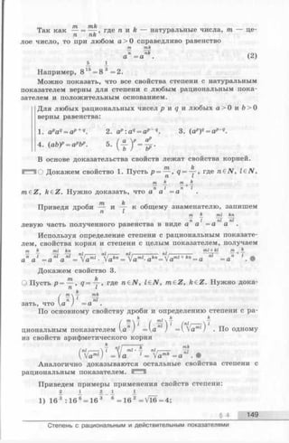 Так как — = где п и h — натуральные числа, т — це-
п пк
лое число, то при любом а > О справедливо равенство
т mk
а" = а пк. (2)
JL 1
Например, 8 15= 8 3 =2.
Можно показать, что все свойства степени с натуральным
показателем верны для степени с любым рациональным пока­
зателем и положительным основанием.
Для любых рациональных чисел р и q и любых а > О и Ъ> О
верны равенства:
1. apaq= ap+q. 2. a? :aq= ap~q. 3. (ap)q= ap q .
4. (аЬУ = арЬ». 5. ( А
В основе доказательства свойств лежат свойства корней.
О Докажем свойство 1. Пусть р = <7= -у, где n€N , l£ N ,
т т
_ . _ тт п I п I
m€Z, k£Z.Нужнодоказать, что аа =а
Приведя дроби — и к общему знаменателю, запишем
т nU fen
п I nl nl
левую часть полученного равенства в виде а а =а а
Используя определение степени с рациональным показате­
лем, свойства корня и степени с целым показателем, получаем
т к ml kn . . . ml + kl т , h_
^ГГ n l, : nl г — nl I ;---- — n l! nl n + I
an a ‘ = a nl a nl = fa™1■ Va*"= /aml-akn=laml +kn= a nl =a
Докажем свойство 3.
О Пусть р = — , q = 4-, где n €N , l£ N , m e Z , fteZ. Нужно дока-
n L
k u
(
m  — mk
n J nl
a ) = a
По основному свойству дроби и определению степени с ра-
k . k k
( ( т£) J (nif— i V
циональным показателем а ) =а ) =   а п ) . По одному
из свойств арифметического корня
(Ы,---- I П{1 nil • у П1г— — —гг
V Vam(j =Va = Vam*=a .•
Аналогично доказываются остальные свойства степени с
рациональным показателем. —
Приведем примеры применения свойств степени:
2 2. 1 _ i А
1) 16 3 :16 6= 16 3 6 = 16 2 = V l6 =4;
§ 4 149
Степень с рациональным и действительным показателями
 
