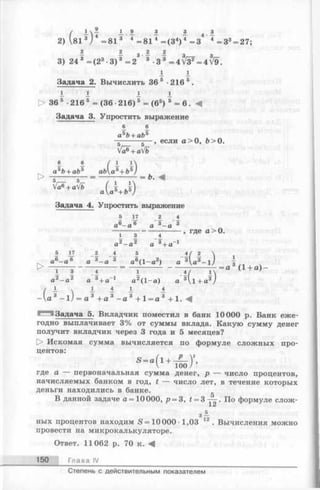 / A - i 9 3 £ 8
2) V81 3j 4 =81 3 4 =81 4= (3 4) 4 =3 4 = 3 3= 27;
- - з ^ ^ з 3
3) 243 = (2 3-3) 3 =23 -3 3 = 4 V F = 4V9.
i I
Задача 2. Вычислить 36 5 -2165.
1 1 1 1
> 36 5 •216 5= (36 •216) 5= (65) 5= 6 . 4
Задача 3. Упростить выражение
6 6
a5b+ ab5
, если а > О, Ь > О.
Va^+aVb
6
аъЬ+ аЬъ ab'(а К ь 5)
> -т-------г— = — '--------1 = Ь. А
a ( a U )
Задача 4. Упростить выражение
5 17 2 4
, где а> 0.
5 17 2 4 5 4 / 2 
а6- а 6 а 3-а 3 а6(1-а 2) а 3U 3-lJ I
■> - Г “ Г — л ------ -------------------- 7*7------1 = а ( + а ) ~
а2- а 2 а 3+ а-1 а2(1-а ) а 3Д+ а3/
/ 1 - 1 1 1 4
-  а 3- 1/= а 3 + а 3- а 3 +1 = а 3 + 1. А
Задача 5. Вкладчик поместил в банк 10000 р. Банк еже­
годно выплачивает 3% от суммы вклада. Какую сумму денег
получит вкладчик через 3 года и 5 месяцев?
О Искомая сумма вычисляется по формуле сложных про­
центов:
S = a ( l + -P -V ,
V loo /
где а —- первоначальная сумма денег, р — число процентов,
начисляемых банком в год, t — число лет, в течение которых
деньги находились в банке.
В данной задаче a = 10 000, р = 3, t = По формуле слож-
з±
ных процентов находим S =10 000-1,03 12. Вычисления можно
провести на микрокалькуляторе.
Ответ. 11062 р. 70 к. ^
150 Глава IV
Степень с действительным показателем
 