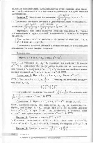 нальным показателем. Доказательство этих свойств для степе­
ни с действительным показателем проводится в курсе высшей
математики.
/aV5-1V5+1
Задача 7. Упростить выражение ——----------- , где а > 0.
a V 7 - 2 . a 3 - V 7
О Применяя свойства степени с действительным показателем,
( a V 5 - l)V 5 + i a (V 5 - l)(V 5 + l ) a 4
получаем -----------------= ------------------= — = a .
7 - 2 . a 3 - V 7 a V 7 - 2 + 3 - V 7 «
Приведем еще одно свойство степени (свойство 6), также
доказываемое в курсе высшей математики с помощью теории
пределов.
Для любого а > 1 и любого л:>0 число ах больше 1, т. е.
ах > 1 при а > 1, ;с>0.
С помощью свойств степени с действительным показателем
доказывается следующая теорема:
Т е о р е м а _________________________________
Пусть а>1 и x t < x 2. Тогда а 1< а 2.
■""■О По условию х 2—x t > 0. Поэтому по свойству 6 имеем
a 2 1>1. Умножив обе части этого равенства на положитель-
^ X X _X X
ное число а ', получим а ' а 2 1> а 1, отсюда по свойству умно­
жения степеней а 2> а 1, т. е. а ' к а ' 1. •
Следствие 1. Пусть 0 < а < 1 и х г < х 2. Тогда aXl> a Xz.
П О Так как 0 < а < 1 , то -^->1. Поэтому из теоремы следует,
что при х %< х 2
( 1 х 1
По свойству деления степеней ( — ) = —- . Следовательно,
а ) ах
— , откуда а х> а 2. •
a 1 a 2
Следствие 2. Пусть а > 0, 1, а х= а 2. Тогда х г = х 2.
■— ■О Предположим, что равенство х х = х 2 не выполняется.
Пусть, например, х г < х 2. Тогда при а> 1 по теореме должно
быть а г<а 2, а при 0 < а <1 по следствию 1 должно быть
а 1> а 2, что противоречит условию а х= а 2. •
Задача 8. Сравнить числа З5^ и З3 .
[> Сравним показатели 5V3 и 3V5. Так как 5_V3=V75,
3V5 = V45 и 45<75, то 3V5<5V3. Поэтому по теореме 3:i,5< З5' 3.
Задача 9. С равнить ч и с л а и
152 Глава IV
4
Степень с действительным показателем
 