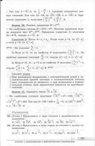 1 /з
Так КЭ.К 1^ V3<2, to - < — < 1. Сравним показатели дан-
Ct Ci
ных степеней. Так как 15 <16, то V T 5 < V l 6 ,т. е. V l 5 < 4 .При-
/V3 Vi6 /V3 44
меняя следствие 1, получаем I — ) >1 — I . *4
Задача 10. Решить уравнение 8* = 23^*.
> По свойствам степени 8х= (23)* = 23х. Поэтому уравнение мож­
но записать так: 23х= 23^ . Применяя следствие 2, получаем
3* = 3/5, откуда * = V5. Л
Следствие 3. Пусть 0 < х 1< х 2. Тогда если р > 0, то х^<х^,
а если р < 0, то х^>х^.
Х 2
О По условию — >1.
Х 1
/х„ р
1) Еслир > 0, то посвойству 6получается I — ) >1. По
х р  Х1 /
свойству деления степеней —р > 1, откуда х^>х^, т. е. х^<х%.
xi
2) Если р < 0, то—р > 0 и посвойству 6получаем ( — ) >1.
— D п V*! /
■с 2 Х
откуда —^ р > 1, —р > 1 , х^> х£‘
Х 1 Х2
Сделаем вывод.
При возведении неравенства с положительной левой и по­
ложительной правой частями в положительную степень
знак неравенства не меняется, а при возведении в отрица­
тельную степень знак неравенства меняется на противопо­
ложный.
Задача 11. Сравнить числа 5Vs И 3V3.
t> По свойствам степени получаем ( /б)15= 53= 125; (3Уз)15=
I j_ ±
= (з 3)15= 35= 243. Так как 0<125<243 и 4 т > ° , то 12515<24315,
К О 15
т. е. V5<V3. 4
Упражнения
63. (Устно.) Представить в виде степени с рациональным по­
казателем: ^
1) V 2) 3) Vfe3; 4) ^ Г 1; 5) ^6; 6) Vir®.
64. (Устно.) Представить в виде корня из степени с целым по­
казателем:
1 з 5 _ I. 1 _ з
1) а 4; 2) b 5; 3) а 6; 4) Ъ 3; 5) (2у ) 3; 6) (5&) 4.
§ 4 153
Степень с рациональным и действительным показателями
 