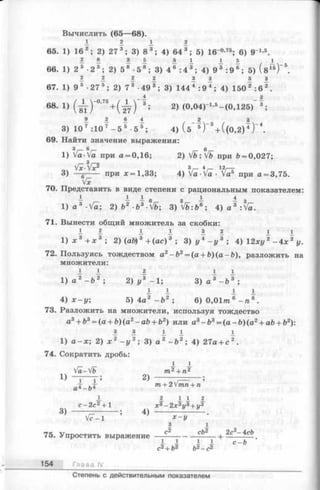 Вычислить (65—68).
1 1 1 1
65. 1) 16 2; 2) 27 3; 3) 8 3; 4) 64 3; 5) 16-°-75; 6) 9 1-5.
2 . 8 1 1 5 I 1 А I
66. 1) 2 5 •2 5; 2) 5 8 •5 8; 3) 4 6 : 4 3; 4) 9 3 :9 6; 5) ( в 15) " 5.
1 1 1 1 1 1 I 3
67. 1) 9 5 •27 5; 2) 7 3 •493; 3) 1444 :9 4; 4) 1502 : 6 2.
68- 1} ( ж ) °’75+ ( ^ ) 3; 2) (0,04)-1,5—(0,125)
3) 107 :107 —5* -5¥ ; 4) ( 5~ * )“ *+ ((0 ,2 )T )~
69. Найти значение выражения:
1) Va-Va при a = 0,16; 2) Vb:Vb при Ь= 0,027;
з
Vit-Vx2 з 4 12у---
3) —g----- при jc=1,33; 4) Va-Va - Va5 при a = 3,75.
Vx
70. Представить в виде степени с рациональным показателем:
- - 1 6 3 ± 1 3
1) a 3 •Va; 2) f t 2 -b3-V&; 3 ) ^ :Ь 6; 4 ) a 3 :Va.
71. Вынести общий множитель за скобки:
i l I I 1 1 .1:t
1 ) х 3 + х 3 ; 2) (ab) 3 +(ac) 3 ; 3) г/4- г, 3 ; 4) 12xz/2-4л: 2у.
72. Пользуясь тождеством a2-fc2= (a + 6)(a -b ), разложить на
множители:
I I 1 I I
1) а 2 - Ъ 2 ; 2) у 3 -1 ; 3) а 3- Ь 3 ;
I I 1
4) х —у; 5 )4 а 2 - Ь 2 ; 6)0,01 т б - п 6.
73. Разложить на множители, используя тождество
a3+ b3= (a+ ft)(a2-a& + &2) или a3- b 3= ( a - 6)(a 2+ a&+ fe2):
1 з I I 1
1) а —х; 2)х 2 - у 2;3) а 2 - Ъ2; 4) 27а + с 2.
74. Сократить дробь:
I I
Va-Vb т2+ п2
D т ; 2) --------- — -— ;
аТ _ 1)Т т+ 2тп + п
I 1 I I 1
с—2с2+ 1 jc3—2х3и3+ и3
3) --------- ; 4) --------- 0 - J L .
V7-1 х - у
3 1
с2 cb2 . 2с2- 4tcb75. Упростить выражение-------------- ------- 1-
I 1 1 I с —Ъ
с2+ Ь2 Ъ2- с 2
154 Глава IV
Степень с действительным показателем
 