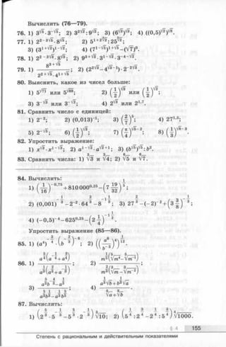 Вычислить (76—79).
76. 1) 3 ^-3 ^ ; 2) 3 ^ : 9 ^ ; 3) (6^ ; 4) ((0 ,5 )^
77. 1) 22- 3VF-8 ^; 2) 51+2^ :2 5 ^ ;
3) (31+v'2)1~Vi; 4) (71-'/*)1+V*-(V 7)°.
78. 1) 22- 3^ - 8 ^ ; 2) gs +V^. 31-VF. 3- 4-V2
7 9 . i ) ------8 3 + V" 2 ) ( 2 2 V3 - 4 V3 - 1) - 2 - 2V3.
22 +V5.4I+Vs
80. Выяснить, какое из чисел больше:
1) 5 ^ или 5 ^ ; 2) (-|)V3 или ( -|^) ' 2;
3) З-V* или З-''2; 4) 2 ^ или 21’7.
81. Сравнить число с единицей:
1) 2-г; 2) (0,013)-’ ; 3) ( | ) ‘ ; 4) 271*;
« Г * , a, ( i f ; „ ( * ) * " ; 8, ( I f - .
82. Упростить выражение:
1) 2) а 1-'/2-а'^2+1; 3) ( Ь ^ : Ъ 2.
83. Сравнить числа: 1) V3 и V4; 2) V5 и V7.
84. Вычислить: х
« ( т е Г ” +8 1 0 0 0 0 “’“ - ( 7 й ) ? ;
_ i 2 2 _ 1_
2) (0,001) 3 - 2-2 •64 3—8 3; 3) 27 3 - ( - 2 )" 2+ (3 3;
4) (—0 ,5 Г 4-625°'25- (2 - ^ ) 2.
Упростить выражение (85—86).
85. 1) (а4) 4 •(& 3) в; 2) ( ( ^ ) “) 12-
86. 1) — ----------- ; 2) — ---------------
« » (» * + « " * ) m f r - M
5 _4 1 1 I
аз», з _ аз a3Vb+ b3Va
3) —— — -——; 4) — - -.
5 1 _1 5 Г~~ /—
аз&з_аз&з Va + Vb
87. Вычислить:
/ 8 - 1 1 - М з ( 1- 1— 4_
1) 2 3 •5 3 - 5 3 ■2 3/ VlO ; 2) V5 4 :2 4 - 2 4 : 5 4J VlOOO.
§ 4 155
Степень с рациональным и действительным показателями
 