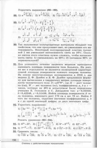 Упростить выражение (88—89).
8 8 - l ) a » S ; 2) & ^  Ш ; 3) (v £ + f o ) { J + <Д-/ab)
з , — _ i
Va^-a 3b
6_ _i
Va +a 3Vb
90. Так называемые полупрозрачные материалы обладают тем
свойством, что они пропускают свет, но уменьшают его ин­
тенсивность. Некоторый полупрозрачный пластик толщи­
ной 1 мм уменьшает интенсивность света на 10%. Сколь­
ко листов этого пластика нужно сложить, чтобы интенсив­
ность света: 1) уменьшилась на 50%; 2) составила 80% от
первоначальной?
91. Для успешного лечения пациента медикам приходится
оценивать площадь поверхности тела больного. Ни рост,
ни вес в отдельности не являются полноценной характери­
стикой площади поверхности кожного покрова человека.
На основе многочисленных экспериментов в 1916 г. два
медика Д. Ф. Дьюбос и Е. Ф. Дьюбос предложили форму­
лу для вычисления в квадратных метрах площади поверх­
ности человеческого тела: S = aHbW c, где Н — рост челове­
ка (см), W — вес человека (кг), коэффициенты а, b и с —
числа, которые на 401-м испытуемом были определены
учеными Е. Гелханом и С. Джорджем так: a -0,02350,
b~ 0,42246, с ~ 0,51456. Найти площадь поверхности S те­
ла человека, имеющего рост 170 см и вес 70 кг. Найти S
того же человека, округлив значения коэффициентов а, Ъ
и с до одной значащей цифры; до двух значащих цифр.
92. Упростить выражение:
1) ( 2a -°’5- - | - b - ^ (i-& “ VF+ 2a-o,5j.
( i + l l ) Щ ( V vv'4-v^+v/9 / з з  i-fo
2)  т 1+'Г5) •m 2 ; 3) U ^ j ; 4) U vi+v*+1)
Решить уравнение (93—94).
93. 1) 63* = 64; 2) ( | ) 2* = (-§ )” 3; 3) 9* = 32V2; 4) 32x= 210.
94- 1) 7X^ = V 7 ; 2)25x^=5f5; 3 )(V 2 )* = 2V2; 4) (V3)8* = 3V3.
95. Сравнить числа:
1) VlO и V20; 2) и V7; 3) V17 и V28; 4) Vl3 и ^23.
156 Г л а в а IV
Степень с действительным показателем
 