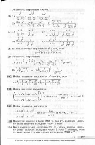 Упростить выражение (96—97).
5 4 1
а3 а3Ь3 2а2
2Й- Х) 1 5 1----Г~ ---- 3— ’
fc+Vb V b - f c f e - f e з з
З х у -у 2 y!У yVx 04 + a -b
* - У - Г Х- Г у - ^ у ' fe_fc'flI+fc*+/
07 n a~ b a+ b ■ оч a+ b________ _ a - b _
’ 3 _ 3 _ 1 1 ’2 1 1 2 2 з2 ’
Va—V6 a3_|_{,3 аз—азьз--fo3 a3-|-Iab+ b3
2 2 1 1
a3+ 63 1 a3-ft3 1
' a-6 I Г 5 } +_I II 2‘
a3- b s a3—a3fr3+fr3
98. Найти значение выраженияx 3+ 12x, если
x = V4V5 + 4 -V 4 V 5 -4 .
99. Упростить выражение:
1) U a ' .
3Гх+Т ~ , 3/ i l
2) (х + 1Л/г.»-2(х- d " v v (jc ^ -ir; ^ -5-^-
100. Найти значение выражения л:3+ ад: + &, если
Л3/ 6 ./Ь* а3 , 3
Х У 2 +V 4 + 27 2 V 4 27
101. Найти значение выражения
(х2+ а2)- 21+ (л.2_ а2)- 21 - 2 /т* + В*|
-------------------------- I , если х = а -------- и п>тп> 0.
1 1 I V 2лш /
у(*2+ а2) 2- (х 2-а 2) 2/
102. Найти значение выражения
1 1
(m + х)2+ (т - х)2 2тп
----------------------, если * = --------- и т > 0, 0<га<1.
I 1 п2+ 1
(т + д:)2- (т - л :)2
103. Вкладчик вложил в банк 5000 р. под 2% годовых. Сколь­
ко денег получит вкладчик через 3 года?
104. Банк выплачивает ежегодно 3% от суммы вклада. Сколь­
ко денег получит вкладчик через 2 года 7 месяцев, если
первоначальная сумма вклада составляла 2000 р.?
§ 4 157
Степень с рациональным и действительным показателями
 