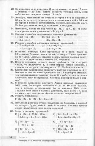 22. От пристани А до пристани В катер плывет по реке 15 мин,
а обратно — 20 мин. Найти скорость течения реки, если
собственная скорость катера 14 км/ч.
23. Автобус, выехавший из поселка в город в 8 ч со скоростью
60 км/ч, на полпути встретился с выехавшим в 8 ч 20 мин
из города в поселок автомобилем, скорость которого 80 км/ч.
Найти расстояние между поселком и городом.
24. Выяснить, какие из пар чисел (2; 3), (-1 ; 4), (2; 7) явля­
ются решениями уравнения - Зх + у = 1.
25. Решить способом подстановки систему уравнений:
1) (2х + 5у = 28, 2)  З х -у = - 1 ,
l5x + i/= l; l2x-3z/ = l l .
26. Решить способом сложения систему уравнений:
1) j3 x-8 i/ = -9 , 2) Г-4х + 6г/=1,
l- 5 x + 2z/=19; l3x-8i/ = -6 .
27. В книге, которую Катя прочитала за 5 дней, было на
20 страниц больше, чем в книге, которую Настя прочита­
ла за 4 дня. Сколько страниц в день читала каждая девоч­
ка, если в двух книгах вместе 580 страниц?
28. Если к половине первого числа прибавить треть второго
числа, то получится 1, а если первое число сложить с
удвоенным вторым, то получится 26. Найти эти числа.
29. Контролер планировал проверить партию приборов за 5 ч.
Однако за час он смог проверить на 13 приборов меньше,
чем запланировал, поэтому после 6 ч работы ему осталось
проверить еще 30 приборов. Сколько приборов было в пар­
тии?
30. В первом словарном диктанте Антон написал правильно
90% слов. Во втором диктанте было на 40 слов больше,
чем в первом, а правильно Антон написал 95% слов.
Сколько слов было в каждом диктанте, если всего 7% слов
из этих двух диктантов Антон написал неправильно?
31. Решить уравнение:
1) З х -2 у = 1 ; 2) - Ах + Зу = - 2 .
32. Пятьдесят рабочих нужно разделить на бригады, в каждой
из которых будет либо 6, либо 8 человек. Сколько бригад
может получиться при таком делении?
33. Решить систему уравнений:
1) Гх-Зг/ = 5-0,2х-20г/,2) Г2х + 5 = 1- х + 2у,
lo ,5 x -i/ -2 = 2 - x - 20у; 114х - 5 = 9х - Зг/- 2;
3) Г7х —Зг/= - 2, 4) - х + 3у = 1,5,
{ - 8х + ^ = 12; [ о , 5 х - 2 у = 4;
5)
14 Глава I
4х-Зг/ = —3, 6) ГЮх + Зг/= 0,1,
- 1 0 х - 6г/= 3; l7 x-2i/ = 1,3.
Алгебра 7— 9 классов (повторение)
 