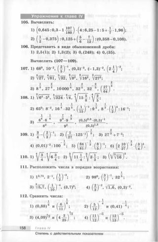 Упражнения к главе IV
105. Вычислить:
1) (0 ,6 4 5 :0 ,3 - 1 - ^ ) -(4 :6 ,2 5 -1 :5 + | -1 ,9 б );
2) (1 -0 ,3 7 5 ) :0,125 + ( | - ^ ) :(0 ,358-0,108).
106. Представить в виде обыкновенной дроби:
1) 2,5(1); 2) 1,3(2); 3) 0,(248); 4) 0,(35).
Вычислить (107— 109).
107. 1) 68°, 10-2, ( I ) " 1, (0,5 Г3, (-1 ,8 )-», ( 2 { ) “ 2;
2) 3V27, t/81, 5V32, V'8^, V ie 1, V272;
j. 2 _i 2 a
3) 8 3 , 27 3 , 10000 4, 32 5 , 32 5
• ( Ю
108. 1) V63•53, t/324 • fl, У 15-| :
A A i I
2) 65°: 8-2, 16 4 •32 5 , ( ^ ) _1: 9 2 , 8 3 •( A ) 4: 16"1;
3)
64 - 6 4 93•9 3 (0,5)0,3-(0,5)-1
(О.б)1’3
1
109. 1) f - ( f ) 1; 2) ( J - . 1 2 5 - 1)” 3 ; 3) 2 7 3 + 7 - 2;
4) (0,01Г 2: 100 2; 5) ( | i ) ~ 2 -( | ) _1; 6) (2 Ц ) "
HO. ! ) 2 )  [ Щ :  [ з Т ; 3 ) ( V ^ ) 3.
111. Расположить числа в порядке возрастания:
1) I 3-75, 2- ( | ) “3;
3) 3V5?7, ( ^ ) " 4, (3,7)°;
112. Сравнить числа:
I }
1) (0,88)6 и ( А ) ;
•* / ч 3v23) (4,09)^ и (4 А ) ;
158 Глава IV
1
2) 98°, ( I ) " 1, 32®;
4) ( | ) -2, VTT6, (0,З Г3.
2 ) Ш и ( ° ’41> 4 ;
« ш Г - ( i f -
Степень с действительным показателем
 