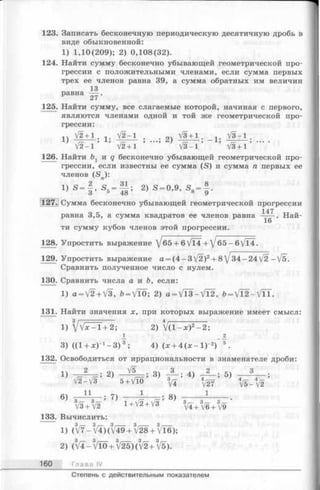 123. Записать бесконечную периодическую десятичную дробь в
виде обыкновенной:
1) 1,10(209); 2) 0,108(32).
124. Найти сумму бесконечно убывающей геометрической про­
грессии с положительными членами, если сумма первых
трех ее членов равна 39, а сумма обратных им величин
13
равна — .
27
125. Найти сумму, все слагаемые которой, начиная с первого,
являются членами одной и той же геометрической про­
грессии:
1Ч V2+ 1 . V2-1 ..оч V3+ 1. !. V3-1 .
*-) /—» •••> 6) , ± , — , ... .
V 2 - 1 V2 + 1 V 3 -1 V3 + 1
126. Найти Ьг и q бесконечно убывающей геометрической про­
грессии, если известны ее сумма (S) и сумма п первых ее
членов (<Sn):
1) S = f ’ S5= f i ; 2) S - 0,9, s 8= | .
127. Сумма бесконечно убывающей геометрической прогрессии
равна 3,5, а сумма квадратов ее членов равна _ Най-
16
ти сумму кубов членов этой прогрессии.
128. Упростить выражение ^65 + 6VT4 + ^65 —6/П.
129. Упростить выражение а = (4 - 3 V2)2+ 8J34 - 24 V2 - [ъ.
Сравнить полученное число с нулем.
130. Сравнить числа а и Ь, если:
1) a = V2 + V3, Ь = У П ); 2) a = V 1 3 -V l2 , b= V T 2 -V lT .
131. Найти значения x, при которых выражение имеет смысл:
1) 1+ 2; 2) V ( l - x ) 2- 2;
1 _ А
3) (Ц + л О ^ -З )8; 4) (x + 4 ( x - l ) - 2) 5.
132. Освободиться от иррациональности в знаменателе дроби:
1 2 . V5 . Q-y 3 2 3
1) -р — т=; -----т = ; 3) - — ; 4) --- ; 5)
/9 _ Л/Q о г г 4 Г—
V2 - V 3 5 + VTo '(/4 ^/27 V 5 - V 2
6) -я П я ; 7> т - 4 8)
3V3 + 3V2 1 + V2 + V3 3V4 + 3V6 + 3V9
133. Вычислить:
1) (/7-3V4)(3V49 + 3V28 + 3Vl6);
2) (3V 4 - 3Vl0 + 3V25)(3V2+ 3V5).
160 Глава IV
Степень с действительным показателем
 