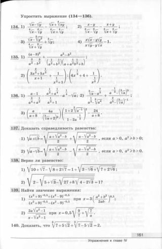 Упростить выражение (134— 136).
4 ____
1 3 4 1 ) У*~Уу _ Vx+Vxy . х - у _ х + у
'  x -  y 4Vx + y ’ Y x -Y y x + 3Vy
3) 4) Ф - У & - 1 .
W # *V£-yV£
(a-b)2 ~2 ^2
135. 1)  ’ +
----- 7 3 3
a2-b 2 (a 2+ b2)(a + a 2b2+ b)
2 1
2) + :p +4 + _i_ .
V JC3 + 1 /  X 3 /
136. 1) 2) +
3)
/ 3 /------- 
a 4a  / 1+ 2 Va-1 2 24
a + 8 .'u I | _J_ I a + 8
l - 2a 3 /(/a+ 2)
Доказать справедливость равенства
1) + , если a > 0, a2>fe> 0;
2) /a^V&= ~ , если a > 0, a2> i » 0.
Верно ли равенство:
1) Jl0+ V7- V 8 + 2V7 = l+/3-V6+V7+2/6;
2)  J 2 -  J 5 + /3-/ 27+8/ 4 -2 V 3 -1 ?
139. Найти значение выражения:
(X2+ 9 Г 0>5+ (х 2- 9)“ 0'5 / а2+ Ь2 о,5
1) ---------------------------- при х - З ———- ;
(лс2+ 9)-0’5- (х 2- 9)~0,5 V 2аЪ >
оч 2а1х2-1 пк[~9~,Гт ~
2) при X = 0 , 5 ^ - +  J - .
1хГ-1
3
140. Доказать, что ^ 7 + Ь[2+]7 -5 V2 =2.
161
Упражнения к главе IV
 