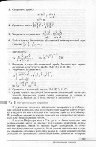 3. Сократить дробь:
1
а-9 а2 . Vx + 1
1 ’ х - 1 '
7а4+ 21
4. Сравнить числа
з
1 1 1 1
5. Упростить выражение
а3- Ь 3 аЬ3- а 3Ь
6. Найти сумму бесконечно убывающей геометрической про-
2. Записать в виде обыкновенной дроби бесконечную перио­
дическую десятичную дробь: 0,2(18); 3,15(12).
3. Упростить выражение:
4. Сравнить с единицей число: (0,011) 2; 3,10,5.
5. Сумма членов некоторой бесконечно убывающей геометри­
ческой прогрессии равна сумме квадратов ее членов и
равна S. Может ли в этом случае S равняться 1?
В древности операции извлечения квадратных и кубичес­
ких корней решались как геометрические задачи: найти сторо­
ну квадрата по его площади или сторону куба по его объему.
Но подобные задачи не имели решения на множестве натураль­
ных или рациональных чисел.
В школе Пифагора еще в V в. до н. э. было доказано, что
рациональных чисел не хватает для точного измерения длины
любого отрезка. Одной из первых задач, выводящих на поня­
тие несоизмеримости отрезков, была задача нахождения сторо­
ны квадрата, площадь которого равна 2. Идею доказательства
(методом от противного) несоизмеримости диагонали квадрата
5 5 5
1. Вычислить:
3 4
3•9-1’5- 27-1 ’
т т та I Историческая справка
163
Историческая справка
 