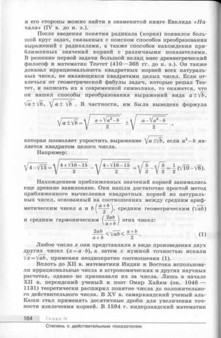 и его стороны можно найти в знаменитой книге Евклида « Н а ­
чала» (IV в. до н. э.).
После введения понятия радикала (корня) появился боль­
шой круг задач, связанных с поиском способов преобразования
выражений с радикалами, а также способов нахождения при­
ближенных значений корней с различными показателями.
В решение первой задачи большой вклад внес древнегреческий
философ и математик Теэтет (410— 368 гг. до н. э.). Он также
доказал иррациональность квадратных :корней всех натураль­
ных чисел, не являющихся квадратами целых чисел. Если от­
влечься от геометрической фабулы задач, которые решал Теэ­
тет, и записать их в современной символике, то окажется, что
он нашел способы преобразования выражений вида a±Vfc,
[a±fb, [ а ± у/Ь. В частности, им была выведена формула
V a ± V 6 = V а + ^ ~ * ± 
которая позволяет упростить выражение ]а +V&, если а2—Ь яв­
ляется квадратом целого числа.
Например:
Нахождением приближенных значений корней занимались
еще древние вавилоняне. Они нашли достаточно простой метод
приближенного вычисления квадратных корней из натураль­
ных чисел, основанный на соотношениях между средним ариф­
метическим чисел а и ft средним геометрическим (Vafe)
( 2аЪ 
и средним гармоническим ----- этих чисел:
а + Ъ)
(1)
a+ b 2 7
Любое число х они представляли в виде произведения двух
других чисел (х = а ■Ь), а затем с нужной точностью искали
fx= y/ab, применяя неоднократно соотношения ( 1).
Вплоть до X II в. математики Индии и Востока использова­
ли иррациональные числа в астрономических и других научных
расчетах, однако не признавали их за числа. Лишь в начале
X II в. персидский ученый и поэт Омар Хайям (ок. 1048 —
1131) теоретически расширил понятие чшсла до положительно­
го действительного числа. В XV в. самаркандский ученый аль-
Каши стал применять десятичные дроби для увеличения точ­
ности извлечения корней. В 1594 г. нидерландский математик
164 Глава IV
Степень с действительным показателем
 