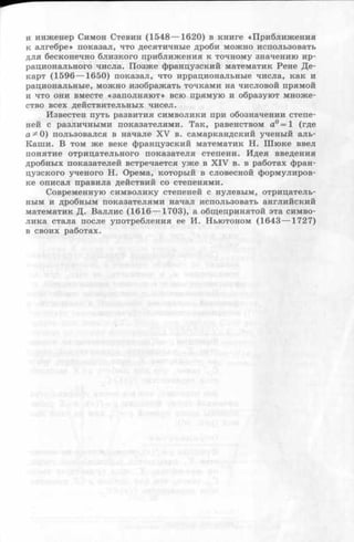 и инженер Симон Стевин (1548— 1620) в книге «Приближения
к алгебре» показал, что десятичные дроби можно использовать
для бесконечно близкого приближения к точному значению ир­
рационального числа. Позже французский математик Рене Де­
карт (1596 — 1650) показал, что иррациональные числа, как и
рациональные, можно изображать точками на числовой прямой
и что они вместе «заполняют» всю прямую и образуют множе­
ство всех действительных чисел.
Известен путь развития символики при обозначении степе­
ней с различными показателями. Так, равенством а° = 1 (где
а^О ) пользовался в начале XV в. самаркандский ученый аль-
Каши. В том же веке французский математик Н. Шюке ввел
понятие отрицательного показателя степени. Идея введения
дробных показателей встречается уже в X IV в. в работах фран­
цузского ученого Н. Орема, который в словесной формулиров­
ке описал правила действий со степенями.
Современную символику степеней с нулевым, отрицатель­
ным и дробным показателями начал использовать английский
математик Д. Валлис (1616 — 1703), а общепринятой эта симво­
лика стала после употребления ее И. Ньютоном (1643 — 1727)
в своих работах.
 