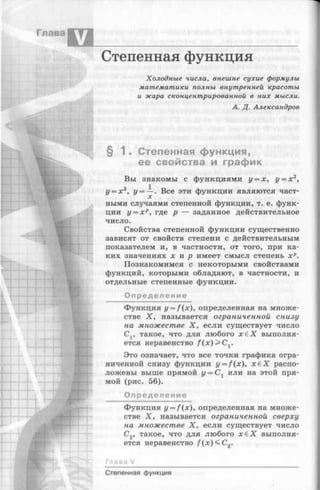 Степенная функция
Холодные числа, внешне сухие формулы
математики полны внутренней красоты
и жара сконцентрированной в них мысли.
А. Д. Александров
§ 1 . Степенная функция,
ее свойства и график
Вы знакомы с функциями у = х, у = х 2,
z/= x3, у = —. Все эти функции являются част­
ными случаями степенной функции, т. е. функ­
ции у = х р, где р — заданное действительное
число.
Свойства степенной функции существенно
зависят от свойств степени с действительным
показателем и, в частности, от того, при ка­
ких значениях х и р имеет смысл степень х р.
Познакомимся с некоторыми свойствами
функций, которыми обладают, в частности, и
отдельные степенные функции.
Определение
Функция y —f(x), определенная на множе­
стве X, называется ограниченной снизу
на множестве X , если существует число
Сг, такое, что для любого х € Х выполня­
ется неравенство f ( x ) > C y
Это означает, что все точки графика огра­
ниченной снизу функции y = f(x), х € Х распо­
ложены выше прямой у = С% или на этой пря­
мой (рис. 56).
Определение
Функция y = f(x), определенная на множе­
стве X , называется ограниченной сверху
на множестве X, если существует число
С2, такое, что для любого х £ Х выполня­
ется неравенство / (х )< С 2.
Глава V
Степенная функция
 