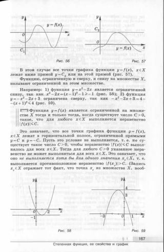 Рис. 56 Рмс. 57
В этом случае все точки графика функции y = f(x), х € Х
лежат ниже прямой у = С2 или на этой прямой (рис. 57).
Функцию, ограниченную и сверху, и снизу на множестве X,
называют ограниченной на этом множестве.
Например: 1) функция у = х 2- 2х является ограниче нной
снизу, так как х 2—2х = (х —I )2- 1 > —1 (рис. 58); 2) функция
у = - х 2- 2 х + 3 ограничена сверху, так как —х 2- 2х + 3. = 4 -
-(;е + 1 )2<4 (рис. 59).
СТЯ Функция y = f ( x ) является ограниченной на множе­
стве X тогда и только тогда, когда существует число <С>0,
такое, что для любого х € Х выполняется неравенство
I/(*)|< с.
Это означает, что все точки графика функции y = f ( x ) ,
х е Х лежат в горизонтальной полосе, ограниченной прямыми
у = С и у = —С. Пусть это условие не выполняется, т. е. не су­
ществует такое число С > 0, чтобы неравенство |/(je)|<C выпол­
нялось для всех х £ Х . Тогда для любого С >0 указанное нера­
венство не может выполняться для всех х е Х . Это означает, что
оно не выполняется хотя бы для одного значения х еХ, т. е.С
выполняется противоположное неравенство |/(хс)|>С. (Запись
хс€ Х отражает тот факт, что точка хс из множества X , вооб-
§ 1 167
Степенная функция, ее свойства и график
 