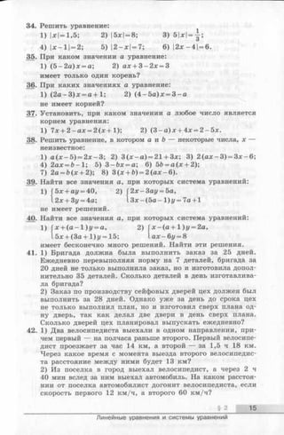 34. Решить уравнение:
1) |х|= 1,5;2) |5х|= 8; 3 )5 | х | = | ;
4) |х—11= 2;5) 12—х|= 7; 6)|2х-4| = 6.
35. При каком значении а уравнение:
1) (5 -2 а )х = а; 2) ах + 3 -2 х = 3
имеет только один корень?
36. При каких значениях а уравнение:
1) (2 а -3 )х = а + 1; 2) (4 -5 а )х = 3 - а
не имеет корней?
37. Установить, при каком значении а любое число является
корнем уравнения:
1) 7х + 2 -а х = 2 (х + 1); 2) (3 - а )х + 4х = 2 -5 х .
38. Решить уравнение, в котором а и Ъ — некоторые числа, х —
неизвестное:
1) а (х - 5 ) = 2 х -3 ; 2) 3 (х - а ) = 21 + 3х; 3) 2 (а х -3 ) = 3 х -6 ;
4) 2ах = 6 -1 ; 5) 3 -&х = а; 6) 5&= а (х + 2);
7) 2а = Ь(х + 2); 8) 3 (х + Ь) = 2 (а х -6 ).
39. Найти все значения а, при которых система уравнений:
1) 2 х-3 а у = 5а,
З х -(5 а -1 )у = 7 а + 1
5x + ay = 40, 2)
2x + 3z/= 4a;
не имеет решений.
40. Найти все значения а, при которых система уравнений:
1) (х + ( а - 1 ) у = а, 2) Г х -(а + 1)у = 2а,
15х + (За+1)г/ = 15; 1ах-6г/ = 8
имеет бесконечно много решений. Найти эти решения.
41. 1) Бригада должна была выполнить заказ за 25 дней.
Ежедневно перевыполняя норму на 7 деталей, бригада за
20 дней не только выполнила заказ, но и изготовила допол­
нительно 35 деталей. Сколько деталей в день изготавлива­
ла бригада?
2) Заказ по производству сейфовых дверей цех должен был
выполнить за 28 дней. Однако уже за день до срока цех
не только выполнил план, но и изготовил сверх плана од­
ну дверь, так как делал две двери в день сверх плана.
Сколько дверей цех планировал выпускать ежедневно?
42. 1) Два велосипедиста выехали в одном направлении, при­
чем первый — на полчаса раньше второго. Первый велосипе­
дист проезжает за час 14 км, а второй — за 1,5 ч 18 км.
Через какое время с момента выезда второго велосипедис­
та расстояние между ними будет 13 км?
2) Из поселка в город выехал велосипедист, а через 2 ч
40 мин вслед за ним выехал автомобиль. На каком расстоя­
нии от поселка автомобилист догонит велосипедиста, если
скорость первого 12 км/ч, а второго 60 км/ч?
§ 2 15
Линейные уравнения и системы уравнений
 