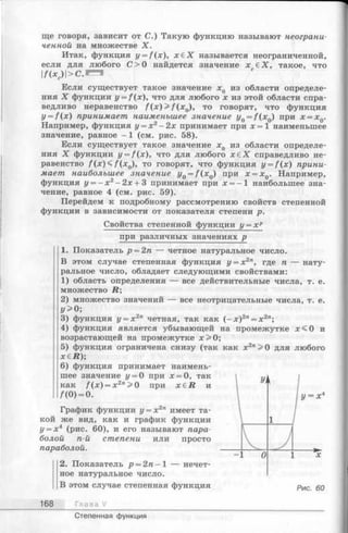 ще говоря, зависит от С.) Такую функцию называют неограни­
ченной на множестве X.
Итак, функция y = f(x), х £ Х называется неограниченной,
если для любого С> О найдется значение х £Х, такое, что
1А х с) | > с . и
Если существует такое значение х0 из области определе­
ния X функции y = f(x), что для любого х из этой области спра­
ведливо неравенство / (х )> / (х 0), то говорят, что функция
y = f ( x ) принимает наименьшее значение y0= f ( x 0) при x = xQ.
Например, функция у = х 2- 2х принимает при х = 1 наименьшее
значение, равное -1 (см. рис. 58).
Если существует такое значение хд из области определе­
ния X функции y = f(x), что для любого х е Х справедливо не­
равенство / (х )< / (х 0), то говорят, что функция z/= /(x) прини­
мает наибольшее значение yQ= f ( x 0) при x = xQ. Например,
функция г/= - х 2- 2х + 3 принимает при х = -1 наибольшее зна­
чение, равное 4 (см. рис. 59).
Перейдем к подробному рассмотрению свойств степенной
функции в зависимости от показателя степени р.
Свойства степенной функции у = х р
при различных значениях р
1. Показатель р = 2п — четное натуральное число.
В этом случае степенная функция г/= х2", где п — нату­
ральное число, обладает следующими свойствами:
1) область определения — все действительные числа, т. е.
множество R;
2) множество значений — все неотрицательные числа, т. е.
У > 0;
3) функция у = х 2п четная, так как (- х )2п= х 2л;
4) функция является убывающей на промежутке х < 0 и
возрастающей на промежутке х > 0;
5) функция ограничена снизу (так как х2"> 0 для любого
х б й );
6) функция принимает наимень­
шее значение у = 0 при х = 0, так
как /(х) = х 2п>0 при x e R и
/(0) = 0.
График функции у = х 2п имеет та­
кой же вид, как и график функции
у = х4 (рис. 60), и его называют пара­
болой п-й степени или просто
параболой.
168
2. Показатель р = 2 п -  — нечет­
ное натуральное число.
В этом случае степенная функция
Глава V
Степенная функция
 