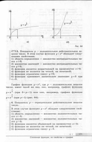а) сб)
Рис. 64
5. Показатель р — положительное действительное не­
целое число. В этом случае функция у = х р облпадает следу­
ющими свойствами:
1) область определения — множество неотрицаательных чи­
сел jc > 0;
2) множество значений — множество неотрицаательных чи­
сел у> 0;
3) функция является возрастающей на промегжутке х > 0 ;
4) функция не является ни четной, ни нечетнной;
5) функция ограничена снизу: г/> 0;
6) функция принимает наименьшее значенше у = 0 при
х = 0.
График функции у = х р, где р — положителььное нецелое
число, имеет такой же вид, как, например, графэик функции
у = х 3 (при 0 </><1) или как, например, графгак функции
_4
у = х 3 (при р > 1 ) (рис. 64).
6. Показатель р — отрицательное действительное нецелое
число.
В этом случае функция у = х р обладает следукощими свой­
ствами:
1) область определения — множество положительных чи­
сел я > 0;
2) множество значений — множество положительных чи­
сел у> 0;
3) функция является убывающей на промежуттке х > 0;
4) функция не является ни четной, ни нечетшой;
5) функция ограничена снизу: у > 0.
§ 1 171
Степенная функция, ее свойства и гррафик
 