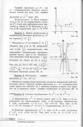 График функции у = х р, где
р — отрицательное нецелое число,
имеет такой же вид, как график
_ 1
функции у = х 3 (рис. 65).
З а м е ч а н и я . 1) Если показа­
тель р = 0, то по определению степе­
ни а0= 1 для всех действительных зна­
чений а, кроме 0. 2) Функция у = х р,
где p e R определена при х > 0 .
Задача 1. Найти наибольшее и
наименьшее значения функции у = х6
на отрезке [ —2; А .
[> Функция у = х6 на отрезке [^-2;
убывает при х ё [ - 2; 0], возрастает
Ум
г= Г 3
при
* €[°; г]’
следовательно, она
i n
у = - ( х - 1)5+ 2
Рис. 66
принимает наименьшее значение,
равное нулю, при х = 0. Наиболь­
шее значение этой функции — наи­
большее из чисел у ( - 2 ) и
Так как г/(-2) = (- 2 )6= 64, a =
=(1)6= -^ ’ то у{- 2)>у() и наи~
большее значение равно 64.
Задача 2. Построить график
функции j/= - ( x - 1 ) 5 + 2.
О Областью определения функции является множество действи­
тельных чисел. Строим график функции у = - х 5, осуществляем
сдвиг вдоль оси абсцисс на 1 единицу вправо и вдоль оси орди­
нат на 2 единицы вверх. График изображен на рисунке 66. М
1 4
^МЗадача 3. Решить неравенство: 1) х 3 > х ; 2) х 3 > х.
1> 1) Неравенство х 3 > х имеет смысл при х > 0 . При х = 0 не­
равенство не выполняется. При х > 0 , возводя неравенство
в куб, получаем х > х 3, т. е. х ( 1- х 2) > 0. Так как х > 0 ,
то 1 х2>0, откуда х2<1; |дсI< 1. Следовательно, 0 < х < 1 .
4
2) Возводя неравенство х 3> х при х >0 в куб, получаем
х4> х 3, т. е. х3(х - 1 )> 0 . Так как х > 0 , то х - 1 > 0 , т. е.
х > 1.
172 Глава V
Степенная функция
 