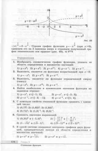 у = - х 3
Рис. 68
I I 1
-х3 = 2 - х 3 . Строим график функции у = —х 3 (при х > 0 ),
сдвигаем его на 2 единицы вверх и отражаем полученный гра­
фик относительно оси ординат (рис. 68).
Упражнения
1. Изобразить схематически график функции, указать ее
область определения и множество значений:
1) у = х 6; 2) у = х 5; 3) у = х п ; 4) у = хГ 1; 5) у = х~4.
2. Выяснить, является ли функция возрастающей при я:>0:
1) у = - х 4; 2) у = х 15; 3) у = х~3.
3. Выяснить, является ли функция ограниченной сверху
(снизу):
1) у = х8; 2) у = - х 16; 3) у = х~2.
4. Найти наибольшее и наименьшее значения функции на
заданном отрезке:
1) у = х4, лгб[—1; 2];2) у = х 7, х € [ - 2 ; 3];
3) у = х~1, х € [-3 ; -1 ];4) у = х 2, лс€[1; 4].
5. С помощью свойств степенной функции сравнить с едини­
цей число:
1) (0,7)8; 2) (1,02)4; 3) (1,03)7;
4) (0,75)5; 5) (1,3)-*; 6) (0.8Г1.
6. Сравнить значения выражений:
1) (0,35)8 и (—5,4)8; 2) ( - Ц )5 и (- А ) 5;
3) (1 -V 5 )7 и (V 3 -1 )7; 4) (V3 + 1)10 и (V2 + 2)10.
7. В одной системе координат построить графики двух функ­
ций, предварительно находя их области определения и
множества значений:
з
1) у = х3 и у=[х; 2) у = X2 и у = [х.
174 Глава V
Степенная функция
 