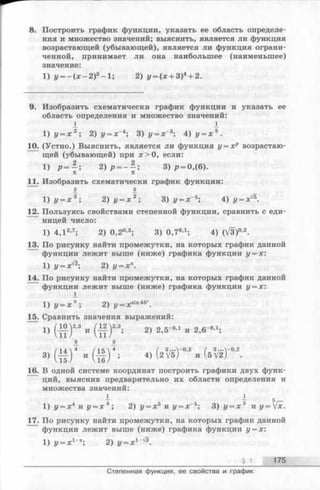 8. Построить график функции, указать ее область определе­
ния и множество значений; выяснить, является ли функция
возрастающей (убывающей), является ли функция ограни­
ченной, принимает ли она наибольшее (наименьшее)
значение:
1) у = - ( * - 2 ) 3-1 ; 2) у = (х + 3)4+ 2.
9. Изобразить схематически график функции и указать ее
область определения и множество значений:
i_ 1
1 ) у = х 2; 2) у = х~4; 3) у = х~3; 4) у = х 5.
10. (Устно.) Выяснить, является ли функция у = хр возрастаю­
щей(убывающей)при х > 0, если:
1) р = ^ ; 2)р ———; 3 )р = 0,(6).
п 7Г
11. Изобразить схематически график функции:
2 з
1 ) у = х 3; 2) у = х 2; 3) у = х~5;4) у = х'/1
12. Пользуясь свойствами степенной функции, сравнить с еди­
ницей число:
1) 4,12,7; 2 ) 0 ,2 0,3; 3) 0 . 7 9’ 1; 4) (/3)0-2.
13. По рисунку найти промежутки, на которых график данной
функции лежит выше (ниже) графика функции у = х:
1) у = х Г2-, 2) у = х
14. По рисунку найти промежутки, на которых график данной
функции лежит выше (ниже) графика функции у = х:
1^
1 ) у = х п; 2) z/= xsin45°.
15. Сравнить значения выражений:
1) ( М ) « и ( М ) « . 2) 2,5-».. „ 2,б-8,1;
3) и ( | | ) ‘ ; 4) (2  Ъ Т “''‘ и
16. В одной системе координат построить графики двух функ­
ций, выяснив предварительно их области определения и
множества значений:
— — 5
1) у = х4 к у = х 4; 2)у = х ь иу = х~5; Ъ) у = х 5 тлу = [х.
17. По рисунку найти промежутки, на которых график данной
функции лежит выше (ниже) графика функции у = х:
1) у = х 1~ 2) у ^ х 1-^.
§ 1 175
Степенная функция, ее свойства и график
 