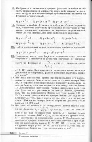 18. Изобразить схематически график функции и найти ее об­
ласть определения и множество значений; выяснить, явля­
ется ли функция возрастающей (убывающей); является ли
функция ограниченной:
19. Построить график функции и найти ее область определе­
ния, множество значений; промежутки возрастания и убы­
вания; выяснить, является ли функция ограниченной;
имеет ли она наибольшее или наименьшее значение:
20. Найти координаты точки пересечения графиков функций:
21. Начальная масса тела (т0) при движении этого тела со
скоростью v меняется и достигает значения т, вычисля-
движении со скоростью, равной половине величины скоро­
сти света?
22. Вес тела изменяется прямо пропорционально его рассто­
янию от центра Земли, если тело находится внутри Зем­
ли, и обратно пропорционально квадрату расстояния до
центра Земли, если оно находится над поверхностью Земли.
1) Схематически изобразить график изменения веса тела
как функции его расстояния от центра Земли, предпола­
гая, что на поверхности Земли вес тела равен 100 кг.
2) На каком расстоянии от центра Земли (но над ее по­
верхностью) тело будет иметь тот же вес, что и на рассто­
янии 1600 км от центра Земли? (Принять диаметр Земли
равным 12 800 км.)
23^ Вес тела на высоте h от поверхности Земли можно най-
нии h км над поверхностью Земли, R — радиус Земли
(принять равным 6400 км), р0 — вес тела на уровне моря,
h — расстояние от поверхности Земли. 1) Изобразить схе­
матически график изменения веса тела человека при подъ­
еме на расстояние, равное 0, R, 2R, 3R, ..., если его вес
на уровне моря равна 50 кг. 2) На какой высоте над по­
верхностью Земли вес тела уменьшится вдвое?
176 Глава V
1
1) У= х к —1; 2) у = (х + 1) 3) у = ( х - 2 ) 2.
1
1) у -  х 3 + 1; 2) у=1-х5; 3) у = хЧ 1;
1 1
4) у = -х 5 —2; 5) у = х+1 3 ; 6) у = 2хГ2+ 2.
т,оемого по формуле иг= где с — скорость света,
с~3 105 км/с. Как изменится начальная масса тела при
ти по формуле расстоя-
Степенная функция
 
