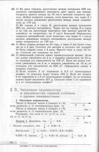 43. 1) Из двух городов, расстояние между которыми 620 км,
выехали одновременно навстречу друг другу два поезда.
Скорость одного поезда на 10 км/ч меньше скорости дру­
гого. Найти скорости поездов, если известно, что через 3 ч
после начала движения расстояние между ними сократи­
лось до 170 км.
2) Из города А в город В, расстояние между которыми
905 км, выехал автомобиль. Через час из города В в город
А по той же автостраде навстречу ему выехал другой ав­
томобиль со скоростью, на 5 км/ч большей. Определить
скорости автомобилей, если известно, что через 4 ч после
начала движения второго автомобиля расстояние между
ними сократилось до 120 км.
44. 1) Мать старше дочери на 24 года, а через 5 лет будет стар­
ше ее в 5 раз. Сколько лет матери и сколько лет дочери?
2) Отец старше сына в 3 раза. Вместе отцу и сыну 52 го­
да. Сколько лет каждому из них?
45. 1) Земельный участок имеет прямоугольную форму. Если
его длину увеличить на 5 м, а ширину уменьшить на 10 м,
то площадь его уменьшится на 750 м2. Если же длину уча­
стка уменьшить на 5 м, а ширину увеличить на 10 м, то
площадь его увеличится на 650 м2. Определить длину и
ширину участка.
2) Если купить 2 кг карамели и 0,5 кг шоколадных
конфет, то покупка будет стоить 164 р. Если же купить
3 кг карамели и 1,5 кг шоколадных конфет, то за покупку
нужно будет заплатить 327 р. Сколько стоит 1 кг карамели
и 1 кг шоколадных конфет?
§ 3 . Числовые неравенства
и неравенства первой степени
с одним неизвестным
1. Числовые неравенства
Число а больше числа b (пишут а>Ь), ----- •--------- •---
если разность а - b положительна (рис. 1). ^ а
Число а меньше числа Ъ (пишут а<Ь), рис ,
если разность а -Ъ отрицательна (рис. 2).
Очевидно, что если а>Ъ, то Ъ<а, а ес­
ли а<Ъ, то Ь>а. ---- ’-----
а Ъ
Задача 1. Доказать, что — -> -0 ,9 . ,
Г7
Нужно доказать, ч т о -------(-0 ,9 )> 0 .
8
Вычислим: - — - (- 0 ,9 ) = -0,875 + 0,9 = 0,025.
8
0,025>0, значит, - — - (- 0 ,9 )> 0 , откуда - — > -0 ,9 .
8 8
16 Глава I
Алгебра 7— 9 классов (повторение)
 