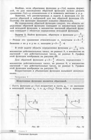 Вообще, если обратимая функция г/= /(х) задана форму­
лой, то для нахождения обратной функции нужно решить
уравнение f ( x ) = y относительно х и поменять местами х и у.
Заметим, что рассмотренная в задаче 1 функция (1) яв­
ляется обратной к найденной для нее обратной функции (2).
Поэтому эти функции называют взаимно обратными.
Из определения обратной функции следует, что область оп­
ределения обратной функции совпадает со множеством значе­
ний исходной функции, а множество значений обратной функ­
ции совпадает с областью определения исходной функции.
2
Задача 2. Найти функцию, обратную к функции у = ----- .
------------- х —3
2
Решая это уравнение относительно х, получаем х = 3-1— .
2 V
Заменив х на у и у на х, находим у = 3-1— .
2
В этой задаче область определения функции у = ----- есть
х —3
множество действительных чисел, не равных 3, а множество ее
значений — все действительные числа, не равные 0. График
этой функции изображен на рисунке 69.
2
Для обратной функции у = 3 -1— область определения —
множество действительных чисел, не равных 0, а множество
значений — все действительные числа, не равные 3. График
этой функции изображен на рисунке 70.
Возрастающие и убывающие функции называют монотон­
ными.
Теорема 1
Монотонная функция является обратимой.
О Пусть функция y = f ( x ) возрастает и пусть у0 — ее значение
в некоторой точке х0, т. е. y0= f ( x Q). Тогда если х принадле-
178 Глава V
Степенная функция
 
