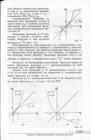 жит области определения функции,
то при я;>л;0 выполняется неравен­
ство f ( x ) > f ( x 0) = y0, а при х < х 0
неравенство f ( x ) < /Ч*о) = По­
следовательно, значение у0
функция f ( x ) принимает только в
одной точке д:0 и поэтому является
обратимой. Для убывающей функ­
ции доказательство проводится ана­
логично. •
Например, функция у = х 3 воз­
растает и поэтому является обра­
тимой; обратной к ней является
3/-
функция у =  х (рис. 71).
Если функция y = f ( x ) возрастает, то с увеличением х зна­
чения у увеличиваются и, наоборот, с увеличением у увеличи­
ваются х. Это означает, что обратная функция также возраста­
ет. Аналогично если функция y = f (x ) убывает, то обратная к
ней функция также убывает. Например, функция f ( x ) = l - 2 x
убывает и обратная к ней функция g ( x ) = —— также убывает.
Функция, не являющаяся монотонной, обратной может не
иметь. Например, функция у = х2, рассматриваемая на всей
числовой оси, не имеет обратной.
Однако если функцию у = х 2 рассматривать только при
х > 0 , то на этом промежутке она возрастает и, следовательно,
имеет обратную y = Vx (рис. 72, а).
Функция у = х2, рассматриваемая при х < 0 , убывает и так­
же имеет обратную y = - V x (рис. 72, б). Е Ч !
§ 2 179
Взаимно обратные функции. Сложная функция
 