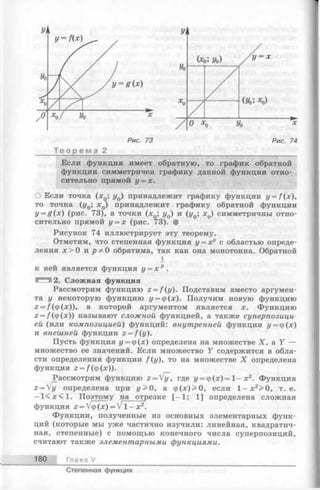 Т е о р е м а 2__________________________________
Если функция имеет обратную, то график обратной
функции симметричен графику данной функции отно­
сительно прямой у = х.
О Если точка (х0; у0) принадлежит графику функции y = f(x),
то точка (y0; х0) принадлежит графику обратной функции
y = g(x) (рис. 73), а точки (х0; у0) и (у0; xQ) симметричны отно­
сительно прямой у = х (рис. 73). •
Рисунок 74 иллюстрирует эту теорему.
Отметим, что степенная функция у = хр с областью опреде­
ления х > 0 и рф 0 обратима, так как она монотонна. Обратной
к ней является функция у = х р .
^^3 2. Сложная функция
Рассмотрим функцию z = f(y). Подставим вместо аргумен­
та у некоторую функцию у = ф(х). Получим новую функцию
2 = /(ф(х)), в которой аргументом является х. Функцию
г = /(ф(дс)) называют сложной функцией, а также суперпозици­
ей (или композицией) функций: внутренней функции у = ф(х)
и внешней функции z = f(y).
Пусть функция у = ф(х) определена на множестве X, a Y —
множество ее значений. Если множество Y содержится в обла­
сти определения функции f(y), то на множестве X определена
функция 2= /(ф(х)).
Рассмотрим функцию 2= Уу, где у = ф (х )= 1 -х 2. Функция
г ^ у определена при у> 0, а ф (х )> 0, если 1- х 2> 0, т. е.
- 1 < х < 1 . Поэтому на отрезке [—1; 1] определена сложная
функция г = Vф(х) = V 1- х2!
Функции, полученные из основных элементарных функ­
ций (которые мы уже частично изучили: линейная, квадратич­
ная, степенные) с помощью конечного числа суперпозиций,
считают также элементарными функциями.
180 Глава V
Степенная функция
 