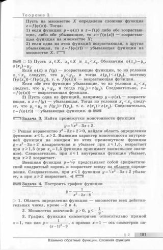 Т е о р е м а 3
Пусть на множестве X определена сложная функция
z = f ( ф(х)). Тогда:
1) если функции г/= ф(х) и z = f(y) либо обе возрастаю­
щие, либо обе убывающие, то 2= /(ф(х)) — возрастаю­
щая функция на множестве X;
2) если одна из этих функций возрастающая, а другая
убывающая, то z = f ( ф(х)) — убывающая функция на
множестве X.
И И О 1) Пусть XjGX, х 2е Х и х х< х 2. Обозначим (р(х1) = у1,
Ф (х2) = у2.
Если ф(х) и f(y) — возрастающие функции, то из условия
x t < x 2 следует, что ух< у 2, и тогда z (y 1) < z ( y 2), поэтому
f (ф(*^1)) </(ф (х2)), т. е. /(ф(х)) — возрастающая функция.
Если обе эти функции убывающие, то из условия Xj < х2
следует, что ух> у 2, и тогда z(y1) < z ( y 2). Следовательно, 2=
= /(ф(х)) — возрастающая функция.
2) Пусть одна из функций, например у = ц>(х),— возраста­
ющая, a z = f(y) — убывающая. Тогда из условия х г < х 2 следу­
ет, что У Х< У 2 и f ( y 1) > f ( y 2), т. е. z ( x 1) > z ( x 2). Следовательно,
z = /(ф(х)) — убывающая функция. # М
Задача 3. Найти промежутки монотонности функции
у = /х2- З х + 2 .
> Решая неравенство х2- З х + 2 > 0 , найдем область определения
функции: х < 1 , х > 2 . Выясним характер монотонности внутрен­
ней функции на каждом из этих промежутков: функция
g = x2- Зх+2 квадратичная и убывает при л;<1,5, возрастает
при х>1,5 (при дс0= 1,5 функция принимает наименьшее значе­
ние). Следовательно, при внутренняя функция убывает,
при х > 2 возрастает.
Внешняя функция z/= VqT представляет собой арифметиче­
ский квадратный корень и возрастает всюду на области опреде-
ления. Следовательно, при x < l функция y = Vx2- З х + 2 убыва-
ет, а при зс>2 возрастает.
В Я Задача 4. Построить график функции
1
у = ~ г~— — •
х - 2 х - 8
О 1. Область определения функции — множество всех действи­
тельных чисел, кроме —2 и 4.
2. Множество значений: у> 0, у < - ^ .
3. График функции симметричен относительно прямой
х = 1 , так как у = ----- ------, а прямая х = 1 — ось симметрии па-
(х-1 ) -9
§ 2 181
Взаимно обратные функции. Сложная функция
 