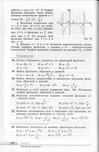 раболы 2= ф(х) = (х -1 )2-9 . График
функции проходит через симме­
тричные относительно прямой х= 1
точки ( 0; - | ) , ( 2; - | ) .
4. Функция возрастает при
х < —2 и при - 2< х < 1 по теоре­
ме 3(1), так как 2 =<р(х) убывает
при х < 1, а функция г/= — убы­
вает при г < 0. По теореме 3(2)
функция убывает при 1< х < 4 и
при х > 4 .
5. Прямые х = - 2 и х = 4 являются вертикальными асимп­
тотами графика функции, а прямая у = 0 — горизонтальной
асимптотой. График функции изображен на рисунке 75. ^ НйП
Упражнения
24. (Устно.) Выяснить, является ли обратимой функция:
1) у = Зх—1;
4) г/= Vx;
2) у = х 2+ 7;
5) у = х4; 6) г/= х4, х < 0.
25. Найти функцию, обратную к данной:
1) у — 5х + 4; 2) у = ^ 1 ; 3) i/= x3-3 .
26. Найти область определения и множество значений функ­
ции, обратной к данной:
i ) г / =4 х - 7 ; 2) У = ( , х — I)3; 3) z/=
х -4
27. Функция y = f ( x ) задана графиком (рис. 76). Построить
график функции, обратной к данной.
28. Записать аналитическое задание сложной функции z =
= /(г/(х)), если:
2) г/(х) = х3+ 1; f ( y ) = ~ ;1) У (х )= 1—х; f(y) = y ;
3) у (х) = х 2- 2 х+7; f(y) = Vy; 4) y(x) = Vx; f(y) = ( y + l ) 3.
29. Записать внутреннюю ф(х) и внешнюю /(ф) функции, за­
дающие сложную функцию y = f ( ф(х)), если:
1 з )J, = _ L _ ; 4) z/= Vx5+ 3.1) г/= Vx2- x ; 2) у-
х +3
30. Выяснить, являются ли взаимно обратными функции:
1) у = - х 3 и y = - V x ; 2) г/= - х 5 и у=гх;
3) г/= х-3 и г/=-^—; 4) y ^ V x 3; y = Vx
182 Глава V
Степенная функция
 
