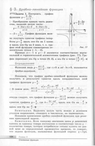 § 3 . Дробно-линейная функция
графикIЗадача 1. Построить
Q_ Оу
функции У = -—+ 1 •
О Преобразуем правую часть равен­
ства, выделив целую часть:
3 - 2 ( х + 1 ) + 2 5 - 2 ( х + 1 )
У
--2 +
х +1 х + 1
х + 1
. График функции мож­
но получить сдвигом графика гипер-
5
болы у = — вдоль оси Ох на 1 влево
и вдоль оси Оу на 2 вниз, т. е. гра­
фик этой функции симметричен от­
носительно точки (—1; - 2).
Прямые х = —1 и у = —2 являются соответственно верти­
кальной и горизонтальной асимптотами графика (рис. 77). Гра­
фик пересекает ось Оу в точке (0; 3), а ось Ох в точке ()j. -4
Определение
Функция вида у = - Х+ Ь,-, где сф 0 и ad-Ь с^ О , называется
дробно-линейной.
cx + d
Покажем, что график дробно-линейной функции можно
получить в результате сдвигов вдоль координатных осей
k
графика функции у = —.
О В самом деле,
“(*+й
cx + d
i x+i)
а_
с
bc-ad
х + -
откуда следует, что график функции у = + ь можно получить
cx + d
вдоль оси Ох на - ^ и
, k j be—ad
сдвигом графика у = —, где k = --------
х с2
вдоль оси Оу на •
З а м е ч а н и е . Выделить целую часть можно и делением
уголком выражения, стоящего в числителе, на знаменатель.
Покажем применение дробно-линейной функции при реше­
нии прикладной задачи.
З а м е ч а н и е . Если каждому значению цены р денежных
единиц за единицу товара поставлено в соответствие число q —
количество товара, которое потребители готовы купить по дан­
ной цене за определенный промежуток времени, то говорят,
что задана функция, называемая функцией спроса: q = f(p).
184 Глава V
Степенная функция
 
