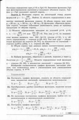 Функция определена при р > 0 и f(p)>0. Значение функции f(p )
при фиксированном значении р называют объемом спроса. Гра­
фик q = f(p) называют кривой спроса.
Задача 2. Функция спроса на некоторый товар задана
189
формулой q = - 1-1-------- . Найти: 1) область определения и мно-
2р + 7
жество значений функции спроса; 2) объем спроса при цене
р г = 20 ед., р2 = 50 ед., р3= 80 ед.; 3) функцию, обратную функ­
ции спроса, которая описывает зависимость цены за единицу
продукции от объема спроса.
[> 1) Область определения находим из условий р > 0, q > 0,
т. е. —1н— ^ > 0 или —— >0. Так как р > 0, то неравен-
2р+7 2р + 7
ство можно записать так: 182-2р>0, откуда /><91, т. е. об­
ласть определения — отрезок р€[0; 91]. Так как q(p) — убыва­
ющая функция на отрезке [0; 91], то множество ее значений —
отрезок [q (91); g(0)], т. е. отрезок [0; 26].
2) Объем спроса при данных ценах соответственно равен:
««>.)— 1+ т ^ т ” 81-0’
3) Найдем функцию, обратную к данной, выразив р через q.
7 189
Получим р = ——-1------------. Область определения этой функции
2 2(5+ 1)
<7— отрезок [0; 26], а множество значений — отрезок [0; 91].
Изобразив схематически график функции, наглядно уви­
дим, как изменяется цена с увеличением или уменьшением
объема спроса. М
Упражнения
34. Построить график функции, указать ее область определе­
ния, множество значений, промежутки монотонности:
1) у = - | ; 2) y = — 3) у - 1- | .
* х + 2 х
35. Преобразовать дробно-линейную функцию, выделив целую
часть:
v х + Ь оч х - 1 . о , Злг+1 . 5х-27
1) ! , - 7 7 з ; 2> !/- Т Т ; 3 )!/ - Т Т Т : 4 ) у - 1 Г Г -
36. Не выполняя построения графика функции, найти его го­
ризонтальную и вертикальную асимптоты:
2х + 2 1 - 2 х
1) # - Т Т ! 2 ) у - ~ ь ^ Г -
37. Построить график функции:
2х + 3 оч 1 - 2 х „л 4л: + 1 2 + 4*
1) У = -----— ; 2) у = —-----; 3) у —----- — ; 4) у = — — .
л:—1 4 - х х —2 х + 2
§ 3 185
Дробно-линейная функция
 