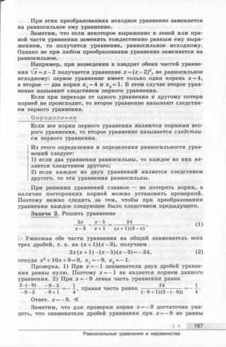 При этих преобразованиях исходное уравнение заменяется
на равносильное ему уравнение.
Заметим, что если некоторое выражение в левой или пра­
вой части уравнения заменить тождественно равным ему выра­
жением, то получится уравнение, равносильное исходному.
Однако не при любом преобразовании уравнение заменяется на
равносильное.
Например, при возведении в квадрат обеих частей уравне­
ния Vx = x - 2 получается уравнение х = ( х - 2 ) 2, не равносильное
исходному: первое уравнение имеет только один корень х = 4,
а второе — два корня х г =4 и х 2= 1. В этом случае второе урав­
нение называют следствием первого уравнения.
Если при переходе от одного уравнения к другому потери
корней не происходит, то второе уравнение называют следстви­
ем первого уравнения.
Определение
Если все корни первого уравнения являются корнями вто­
рого уравнения, то второе уравнение называется следстви­
ем первого уравнения.
Из этого определения и определения равносильности урав­
нений следует:
1) если два уравнения равносильны, то каждое из них яв­
ляется следствием другого;
2) если каждое из двух уравнений является следствием
другого, то эти уравнения равносильны.
При решении уравнений главное — не потерять корни, а
наличие посторонних корней можно установить проверкой.
Поэтому важно следить за тем, чтобы при преобразовании
уравнения каждое следующее было следствием предыдущего.
Задача 2. Решить уравнение
2х х - 5 24
х + 1 ( х + 1 ) ( 3 - х )
(1)
[> Умножая обе части уравнения на общий знаменатель всех
трех дробей, т. е. на (л: + 1) (jc —3), получаем
2 х ( х + 1 ) - ( х —5 ) ( х - 3 ) = -24 , (2)
откуда х2+ 10x4-9 = 0, л:1= -9 , х 2= - 1 .
Проверка. 1) При х = - 1 знаменатели двух дробей уравне­
ния равны нулю. Поэтому х = - 1 не является корнем данного
уравнения. 2) При х = - 9 левая часть уравнения равна
2 -( - 9) - 9 - 5 124
--------------------= -----> правая часть равна — -—————— = —-г.
- 9 - 3 - 9 + 1 4 ( - 9 + 1 ) ( 3 - ( - 9 ) ) 4
Ответ. х = -9 . <4
Заметим, что для проверки корнях = - 9 достаточно уви­
деть, что знаменатели дробейуравнения при х = - 9 неравны
§ 4 187
Равносильные уравнения и неравенства
 