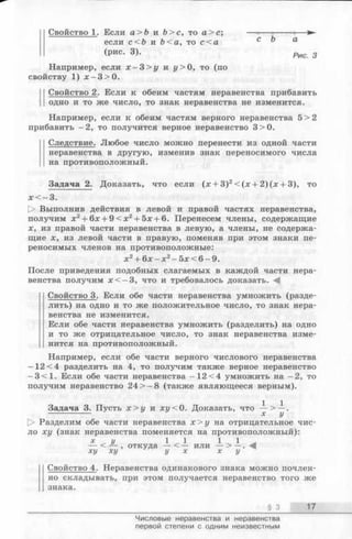 Свойство 1. Если a >b и Ь>с, то а > с ; — ------------—
если с<Ъ и Ь<а, то с < а с ^ а
(РИС. 3). Рис 3
Например, если х - 3 > у и у > 0, то (по
свойству 1) х - 3 > 0 .
Свойство 2. Если к обеим частям неравенства прибавить
одно и то же число, то знак неравенства не изменится.
Например, если к обеим частям верного неравенства 5>2
прибавить —2, то получится верное неравенство 3>0.
11 Следствие. Любое число можно перенести из одной части
неравенства в другую, изменив знак переносимого числа
на противоположный.
Задача 2. Доказать, что если (х + З)2< (х + 2 )(х + 3), то
х < —3.
О Выполнив действия в левой и правой частях неравенства,
получим х2+ 6х + 9 < х 2+ 5х + 6. Перенесем члены, содержащие
х, из правой части неравенства в левую, а члены, не содержа­
щие х, из левой части в правую, поменяв при этом знаки пе­
реносимых членов на противоположные:
х 2+ 6х —х 2- 5х < 6 - 9.
После приведения подобных слагаемых в каждой части нера­
венства получим х < - 3 , что и требовалось доказать.
Свойство 3. Если обе части неравенства умножить (разде­
лить) на одно и то же положительное число, то знак нера­
венства не изменится.
Если обе части неравенства умножить (разделить) на одно
и то же отрицательное число, то знак неравенства изме­
нится на противоположный.
Например, если обе части верного числового неравенства
-1 2 <4 разделить на 4, то получим также верное неравенство
—3 < 1. Если обе части неравенства -1 2 <4 умножить на -2 , то
получим неравенство 24 > —8 (также являющееся верным).
Задача 3. Пусть х > у и х у < 0. Доказать, что — .
------------- х у
t> Разделим обе части неравенства х > у на отрицательное чис­
ло ху (знак неравенства поменяется на противоположный):
х , у 1 , 1 1 ^ 1 -
— < — , откуда— < — или — > —. -Щ
ху ху у х х у
Свойство 4. Неравенства одинакового знака можно почлен­
но складывать, при этом получается неравенство того же
знака.
§ 3 17
Числовые неравенства и неравенства
первой степени с одним неизвестным
 