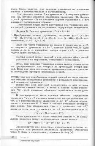нулю (если, конечно, при решении уравнения не допущены
ошибки в преобразованиях и вычислениях).
При решении задачи 2 из уравнения (1) получено уравне­
ние (2), которое является следствием уравнения (1). Корень
х 2= —1 уравнения (2) не является корнем уравнения (1). Его
называют посторонним корнем.
Посторонние корни могут получиться при умножении обе­
их частей уравнения на выражение, содержащее неизвестное.
Задача 3. Решить уравнение х 2- 4 = 7х-14.
1> Преобразовав данное уравнение, получим (х + 2 ) ( х - 2 ) =
= 7 (х - 2 ) , откуда (х + 2 - 7 ) ( х - 2 ) = 0, т. е. ( х - 5 ) ( х - 2 ) = 0, сле­
довательно, Xj = 5, х £ = 2. <4
Если обе части уравнения из задачи 3 разделить на х - 2 ,
то получится уравнение х + 2 = 7, которое имеет только один
корень х = 5 , т. е. произойдет потеря корня х = 2, и решение
задачи будет неверным.
Потеря корней может произойти при делении обеих частей
уравнения на выражение, содержащее неизвестное.
Итак, при решении уравнения можно делать только такие
его преобразования, при которых не происходит потери кор­
ней. Если при этом получаются уравнения-следствия данного,
то необходима проверка найденных корней.
Потеря или приобретение корней произойдет из-за измене­
ний области определения уравнения в результате преобразова­
ний исходного уравнения.
Множество всех значений неизвестного х, при котором
определены (имеют смысл) и левая и правая части уравне­
ния f ( x ) = g(x), называют областью определения этого урае
нения.
В рассмотренном выше примере областью определения
уравнения fx= x —2 является множество неотрицательных чи­
сел, а в преобразованном уравнении х = ( х - 2 ) 2 область опреде­
ления — множество R. С этим и связано появление посторон­
него корня. Для обозначения того, что уравнение х = ( х - 2 ) 2
является следствием уравнения Vx = x - 2 , используется знак =>:
(Vx = х -2 )= > (х = ( х - 2)2).
Слово «равносильно» часто заменяют знаком <=>. В преды­
дущих примерах может использоваться также запись:
((х - 3) (х + 7) = 0) «=>(х2+ 4х - 21 = 0).
Сформулируем еще некоторые предложения, которые ис­
пользуются при решении различных уравнений. Обозначим
через X область определения уравнения /(x) = g(x ).
188 Г л а в а /
Степенная функция
 