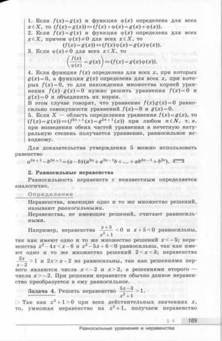 1. Если /(*) = £ (я) и функция ф(х) определена для всех
х е Х , то (/(х) = £ (х ))« (/ (х ) + ф(х) = я (х ) + ф(х)).
2. Если /"(х) = я (х ) и функция ф(х) определена для всех
х б Х , причем ф(;с)^0 для всех х £ Х , то
(/(х) = g(x)) <=f(f (x ) ф(х) = g (x ) ф(x)).
3. Если ф (х)^0 для всех х в Х , то
(-^^ =£(*)) »(/Ч*)=£ (*) Ф(*))-
4. Если функция f (x ) определена для всех х, при которых
g (x ) = 0, а функция g (x ) определена для всех х, при кото­
рых f ( x ) = 0, то для нахождения множества корней урав­
нения Д х )£ (х ) = 0 нужно решить уравнения /(х) = 0 и
£ (х) = 0 и объединить их корни.
В этом случае говорят, что уравнение / (х )£ (х ) = 0 равно­
сильно совокупности уравнений f ( x ) = 0 и |f(x) = 0.
5. Если X — область определения уравнения f ( x ) = g(x), то
( f (х) = g ( х ) ) ^ (f2n+1(х) = g2n+ 1(х)) при любом n £ N , т. е.
при возведении обеих частей уравнения в нечетную нату­
ральную степень получается уравнение, равносильное ис­
ходному.
Для доказательства утверждения 5 можно использовать
равенство
а 2« + 1 _ ft2n + 1 = ( а 2п + a 2 n - l b + " + a b 2п - 1 + Ъ2 п у щш— щ
2. Равносильные неравенства
Равносильность неравенств с неизвестным определяется
аналогично.
Определение
Неравенства, имеющие одно и то же множество решений,
называют равносильными.
Неравенства, не имеющие решений, считают равносиль­
ными.
ос-t- 5
Например, неравенства —----<0 и х + 5<0 равносильны,
х +1
так как имеют одно и то же множество решений х < —5; нера­
венства х2- 4 х < х - 6 и х2-5 х + 6<0 равносильны, так как име­
ют одно и то же множество решений 2 < х < 3 ; неравенства
2у
----- >1 и 2х > х -2 не равносильны, так как решениями пер-
х —2
вого являются числа х < —2 и х > 2, а решениями второго —
числа х > - 2 . При решении неравенств обычно данное неравен­
ство преобразуется в ему равносильное.
Задача 4. Решить неравенство ^ ——>1.
------------- х +1
О Так как х2+1 > 0 при всех действительных значениях х,
то, умножая неравенство на х2+ 1, получаем неравенство
§ 4 189
Равносильные уравнения и неравенства
 