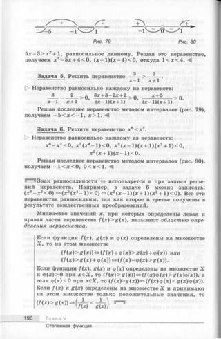 Рис. 79 Рис. 80
5 х - 3 > х 2 + 1, равносильное данному. Решая это неравенство,
получаем х2—5х ■)■4 ^ О, (х - 1 )(х - 4 ) <0, откуда 1 < х < 4 . ^
3 2
Задача 5. Решить неравенство ----- > ---- —.
[> Неравенство равносильно каждому из неравенств:
3 2 ^ Q Зх+ 3—2х + 2 > q х+5 >0
х - 1 х+1 ’ ( х - 1)(х + 1)’ ( х - 1)(л;+1)
Решая последнее неравенство методом интервалов (рис. 79),
получаем - 5 < х < - 1, х > 1.
Задача 6. Решить неравенство х6< х 2.
О Неравенство равносильно каждому из неравенств:
х6—х 2< 0, х2(х4- 1) < 0, х2( х - 1) ( х + 1)(х 2+ 1) < 0,
х2(х + 1) (л: —1) < 0.
Решая последнее неравенство методом интервалов (рис. 80),
получаем - 1< х < 0, 0 < х < 1. М
Знак равносильности » используется и при записи реше­
ний неравенств. Например, в задаче 6 можно записать:
(хв- х 2< 0) <=>(х 2(х4- 1 ) < 0) <=>(х 2(х - 1) (ж+ 1) (х2+ 1) < 0). Все эти
неравенства равносильны, так как второе и третье получены в
результате тождественных преобразований.
Множество значений х, при которых определены левая и
правая части неравенства f { x ) > g ( x ) , называют областью опре­
деления неравенства.
Если функции f(x), g (x ) и ф(х) определены на множестве
X, то на этом множестве
(/(х) > g (х)) <=>(/(х) + ф(х) > g (х) + ф(х)) или
(/(х) > g (х) + ф (х)) <=>(/(х) - ф (х) > g (х)).
Если функции f{x), g(x) и ф(х) определены на множестве X
и ф (х)>0 при х £ Х , то (/ (х )> ^ (х ))«(/ (х )ф (х )> я (х )ф (х )), а
если ф(х)<0 при х€Х, то (/ (х )> я (х ))»(/ (х )ф (х )< я (х )ф (х )).
Если /(х) и g (x ) определены на множестве X и принимают
на этом множестве только положительные значения, то
190 Глава V
Степенная функция
 