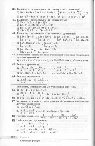 39. Выяснить, равносильны ли следующие уравнения:
1) 5 х -8 = З х + 5 и 2х+13 = 0; 2) у (2 х - 3 )= 1 и i*£ = A = l;
3) (х - 5 )2= 3 (х —5) и х —5 = 3; 4) |х-2| — 3 и 3* = (- 1 )3.
40. Выяснить, равносильны ли неравенства:
1) 2х - 1> 2 и 2 ( х - 1) > 1;
2) ( х - 1)(х + 2)<0 и х2+ х < 2;
3) (х - 3 )(х + 2 )< 3 х + 6 и х - 3 < 3 ;
4) х (х + 3 )> 2 х и х2(х + 3 )> 2 х 2.
41. Выяснить, равносильны ли системы уравнений:
1)
3)
4)
и
2х + Зу = 5,
х - у = 2
х 2-2 х у + у2= 9,
2х + Зг/= 5, 2) Гх-Зг/ = 8,
х = 2 + у; х2- 9у =72
и
x-3i/ = 8,
х + 3у = 9;
Г(х —г/)2= 9,
1х-г/ = 3 “ х-г/ = —3;
х + 2г/=5, и Г-2х + 2г/= -10,
.2х+г/ = 4 l2x + i/= 4.
42. Установить, какое из двух уравнений является следствием
другого уравнения:
1) х - 2 = 0 и х2—5х + 6= 0; 2) х2-5х + 4 =р и хг _ 5х + 4 = 0
х - 1
43. Решить уравнение:
2х , Зх 6х
1)
х + 1 Х - 1 х 2- 1
3) (х - 3) (х - 5) = 3 (х —5);
44. Решить неравенство:
!) ^ ± ^ < 3 ; 2)
2)
х -1 _ 2 _ 1
х -2 х х _ 2 ’
4) (х - 2) (х 2+ 1) = 2 (х 2+ 1).
2 + х 5 - х
Выяснить, равносильны ли уравнения (45—46).
45. 1) |3х- 11=5 и Зх —1= 5;
Зх - 2 4 - х
2) З х - 5 о о г. о 10
— -— = 2 х -2 и 2х + 3 = —
3 2
46. 1) х ( х - 1) = 2х + 5 и х2- З х - 5 = 0; 2) Vx + 8= 2 и х + 8= 4.
47. Установить, какое из двух уравнений является следствием
другого уравнения:
1) |x|= V6 и Vx2= 6;
2)
х+3 х +2
48. Решить уравнение
и (х - 2 )(х + 2) = (х - 3 )(х + 3).
1 2 9х 5х2
5 х + 1 5 х - 1
49. Найти корни уравнения:
3 4 х - 1
25х - 1 1- 25х
1)
2)
х - 1
х + 2
х + 1
х 2+ 5
х 2- 1
-5 ;
* ( х - 4 ) х - 2 4(3 + х)
х - 2
192 Гл а в аУ
х + 2 4 -х
Степенная функция
 