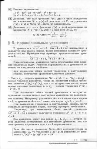 50. Решить неравенство:
1) х3- З х 2+ 2 х - 6 > 2 х 3- х 2+ 4 х -2 ;
2) х 3 - З х 2 - 4 х + 1 2 > - З х 3 + х 2 + 1 2 х - 4 .
51. Доказать, что если функции f(x), g (x ) и ф(лс) определены
на множестве X и ф(х) * 0 для всех х в Х , то уравнения
f ( x ) = g ( x ) и f(x)cp(x ) = g(x)(p(x) равносильны.
52. Доказать, что если функции f (x ) и g (x ) определены на
множестве X и f (лг) > 0, g(x ) >0 при всех х £ Х , то
§ 5 . Иррациональные уравнения
В уравнениях V x +Т = х —1, V5 x - 4 = 2 + Vx неизвестное х
находится под знаком корня. Такие уравнения называют ирра­
циональными. Приведем еще примеры иррациональных урав­
нений: 4______ з _____
Vx+ 15 = х + 1, Vx + 6= V6- x .
Иррациональные уравнения часто получаются при реше­
нии различных задач. Решение иррациональных уравнений ос­
новано на следующем свойстве:
при возведении обеих частей уравнения в натуральную
степень получается уравнение-следствие данного.
Пусть xQ— корень уравнения f (x ) = g (x ) , т. е. f ( x 0) = g ( x Q) —
верное числовое равенство. Тогда по свойствам верных число­
вых равенств f n(x0) = g n(x0), где п — натуральное число, также
верное числовое равенство, т. е. л;0 — корень уравнения f n(x) =
=gn(x). •
При возведении обеих частей уравнения в четную на­
туральную степень может получиться уравнение, не равносиль­
ное данному. Например, уравнение V6- x = x имеет один корень
х = 2, а уравнение 6 - х = х 2 имеет два корня х г = 2, х2= - 3 .
При возведении уравнения в натуральную степень могут
появиться посторонние корни, поэтому проверка необходима.
Например, при возведении обеих частей уравнения
+ x - l= V x в квадрат получается уравнение х2+ х - 1= х, т. е.
х2= 1.
Это уравнение имеет два корня д:1= 1, х2= —1. Второй ко­
рень является посторонним для исходного уравнения, так как
подкоренные выражения при х = - 1 отрицательны.
Если обе части уравнения f ( x ) = g ( х) неотрицательны на
множестве X, то уравнение f ( x ) = g ( x ) равносильно урав­
нению (/(х))л = (g (x ))n при raeiV.
§ 5 193
Иррациональные уравнения
 