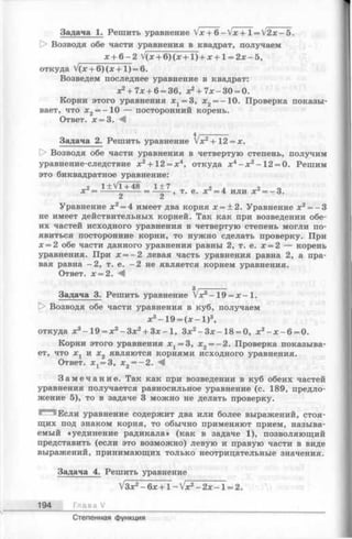 Задача 1. Решить уравнение V x + 6 -V x + l = V 2 x-5 .
[> Возводя обе части уравнения в квадрат, получаем
х + 6 -2 V(x + 6) (х + 1) + х +1 = 2х - 5,
откуда V(x + 6) ( x + l ) = 6.
Возведем последнее уравнение в квадрат:
х2+ 7х + 6= 36, х2+ 7 х -3 0 = 0.
Корни этого уравнения х 1= 3, х2= -10. Проверка показы­
вает, что х2= - 10 — посторонний корень.
Ответ. х = 3. Л
4 ,----------
Задача 2. Решить уравнение х2+ 12 = х.
Возводя обе части уравнения в четвертую степень, получим
уравнение-следствие х2+ 12 = х4, откуда х4- х 2-1 2 = 0. Решим
это биквадратное уравнение:
2 l± V l+ 4 8 1± 7 2 л 2 о
х = ----- ----- = —-— , т. е. х =4 или х =~3.
Уравнение х 2= 4 имеет два корня х = ±2. Уравнение х2= —3
не имеет действительных корней. Так как при возведении обе­
их частей исходного уравнения в четвертую степень могли по­
явиться посторонние корни, то нужно сделать проверку. При
х = 2 обе части данного уравнения равны 2, т. е. х = 2 — корень
уравнения. При х = -2 левая часть уравнения равна 2, а пра­
вая равна - 2, т. е. -2 не является корнем уравнения.
Ответ. х = 2. М
Задача 3. Решить уравнение Vx3—19 = х —1.
D> Возводя обе части уравнения в куб, получаем
х3-1 9 = (х - 1 )3,
откуда х3-1 9 = х3-З х 2+ З х-1 , Зх2-З х -1 8 = 0, х2- х -6 = 0.
Корни этого уравнения х 1= 3, х2= -2 . Проверка показыва­
ет, что х 1 и х2 являются корнями исходного уравнения.
Ответ. х х=3, х2 = - 2 . М
З а м е ч а н и е . Так как при возведении в куб обеих частей
уравнения получается равносильное уравнение (с. 189, предло­
жение 5), то в задаче 3 можно не делать проверку.
Если уравнение содержит два или более выражений, стоя­
щих под знаком корня, то обычно применяют прием, называ­
емый «уединение радикала» (как в задаче 1), позволяющий
представить (если это возможно) левую и правую части в виде
выражений, принимающих только неотрицательные значения.
Задача 4. Решить уравнение
V3x2- 6 x + l —V x 2 - 2 x - 1 = 2.
194 Г л а ва /
Степенная функция
 