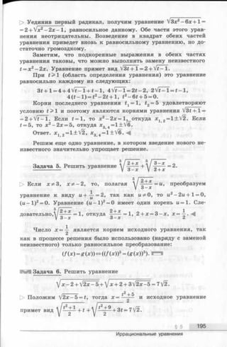 Уединив первый радикал, получим уравнение V3x2- 6 x + l =
= 2 + Vx2- 2х - 1, равносильное данному. Обе части этого урав­
нения неотрицательны. Возведение в квадрат обеих частей
уравнения приведет вновь к равносильному уравнению, но до­
статочно громоздкому.
Заметим, что подкоренные выражения в обеих частях
уравнения таковы, что можно выполнить замену неизвестного
t = x 2- 2х. Уравнение примет вид V3£+l = 2+ V £ -l.
При t > 1 (область определения уравнения) это уравнение
равносильно каждому из следующих:
3 * + l = 4 + 4 V * - l + f - l , 4 V f- l = 2t —2, 2V t = T - * - l,
4 ( t - l ) = t 2- 2 t + l , t 2- 6 t + 5 = 0.
Корни последнего уравнения ^ = 1, t2= 5 удовлетворяют
условию t > 1 и поэтому являются корнями уравнения V31+ 1=
= 2 + V f - 1. Если t = 1, то х2-2 х = 1 , откуда Xj 2= 1±V 2. Если
f = 5, то х 2- 2 х = 5, откуда х3 4=1 ±V 6.
Ответ. Xj 2=1±V2, х3 4=1 ± V6. -Ц
Решим еще одно уравнение, в котором введение нового не­
известного значительно упрощает решение.
Задача 5. Решить уравнение у | + * + у g + * = 2.
5/2+х
[> Если х ^ З , х ^ - 2 , то, полагая у ——~ =ы > преобразуем
уравнение к виду и + ^ - = 2, так как и^О, то ы2- 2и +1 = 0,
(и - 1 )2= 0. Уравнение (ы -1 )2= 0 имеет один корень и = 1. Сле-
V 24-л? 2-fjc 1
—----= 1, откуда —-----= 1, 2 + х = 3 -х , х = —.
3-х 3-х 2
Число х = -^ является корнем исходного уравнения, так
как в процессе решения было использовано (наряду с заменой
неизвестного) только равносильное преобразование:
(/(х) = g (х)) <=>((/(х))5= (g (х ))5). г а
Задача 6. Решить уравнение
V x - 2 + V 2 x - 5 + V ^ + 2-(-3V2x-5 = 7V2.
/------- + 5
|> Положим V 2x-5 = £, тогда х = —— и исходное уравнение
примет вид * * + t 3 f= 7[2.
__________________________________________________ §_5_ 195
Иррациональные уравнения
 